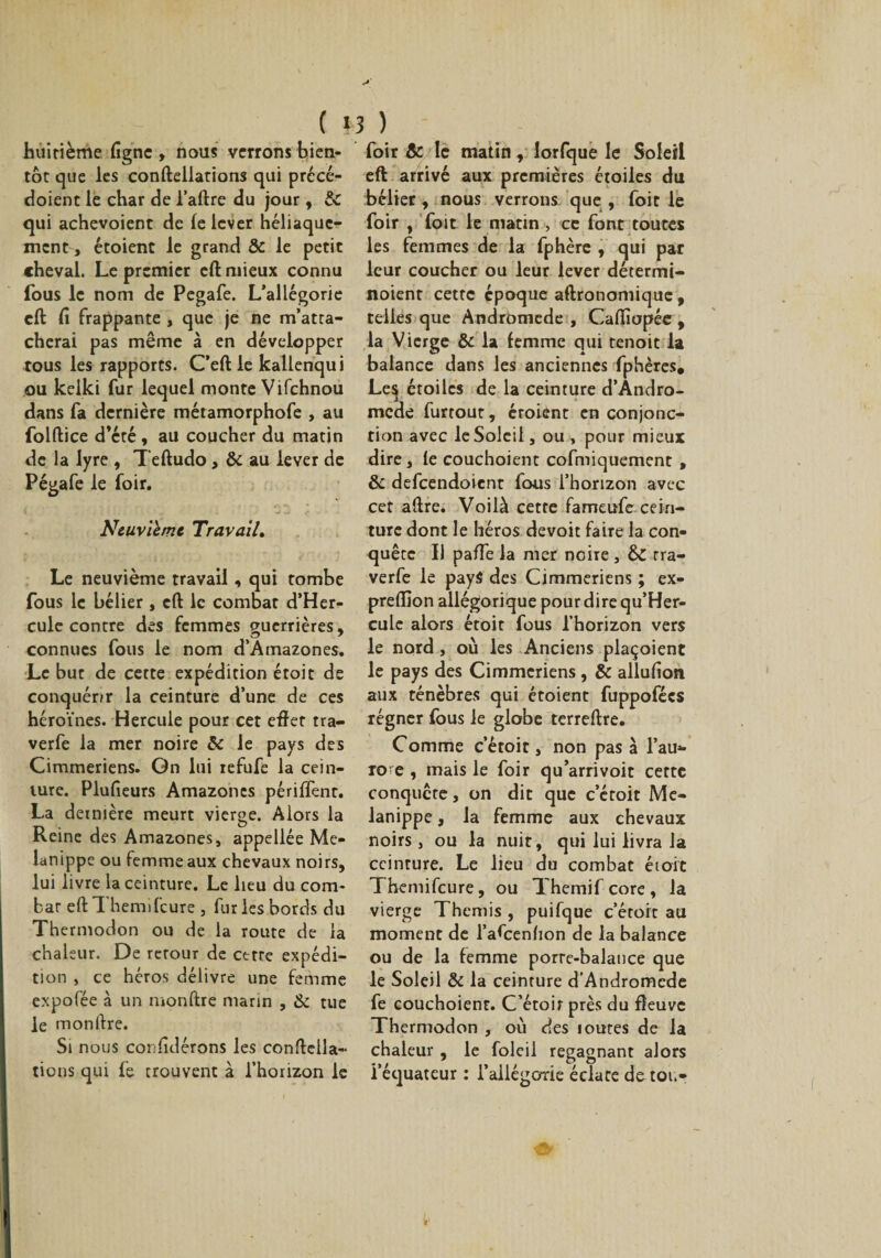huitième ligne , nous verrons bien¬ tôt que les conftellations qui précé- doient le char de l’aftre du jour, &amp; qui achevoienr de le lever héliaquc- ment, étoient le grand &amp; le petit cheval. Le premier eft mieux connu fous le nom de Pegafe. L’allégorie eft fi frappante , que je ne m’atta¬ cherai pas même à en développer tous les rapports. C’eft le kallenqui ou kelki fur lequel monte Vifchnou dans fa dernière métamorphofe , au folftice d’été , au coucher du matin de la lyre , Teftudo, &amp; au lever de Pégafe le foir. Neuvième Travail. Le neuvième travail, qui tombe fous le bélier, eft le combat d’Her- cule contre des femmes guerrières, connues fous le nom d’Amazones. Le but de cette expédition étoit de conquérir la ceinture d’une de ces héroïnes. Hercule pour cet eftet tra- verfe la mer noire &amp; le pays des Cimmeriens. Gn lui refufe la cein¬ ture. Plufieurs Amazones périlfent. La dernière meurt vierge. Alors la Reine des Amazones, appellée Me- lanippe ou femme aux chevaux noirs, lui livre la ceinture. Le lieu du com¬ bat eft Themifcure , fur les bords du Thermodon ou de la route de la chaleur. De retour de cette expédi¬ tion , ce héros délivre une femme expofée à un monftre marin , &amp; tue le monftre. Si nous considérons les conftella¬ tions qui fe trouvent à l’horizon le foir &amp; le matin, lorfque le Soleil eft arrivé aux premières étoiles du bélier, nous verrons que , foit le foir , foit le matin , ce font toutes les femmes de la fphère , qui par leur coucher ou leur lever détermi- noient cette époque aftronomique, telles que Andromède , Caftîapée , la Vierge &amp; la femme qui tenoit la balance dans les anciennes fphères. Les étoiles de la ceinture d’Andro- mede furtout, éroient en conjonc¬ tion avec le Soleil, ou , pour mieux dire, le couchoient cofmiquement , &amp; defeendoient fous l’horizon avec cet aftre. Voilà cette fameufe cein¬ ture dont le héros devoit faire la con¬ quête Il paffe la mer noire , &amp;C rra- verfe le pays des Cimmeriens ; ex- preflîon allégorique pour dire qu’Her- cule alors étoit fous l’horizon vers le nord, où les Anciens plaçoient le pays des Cimmeriens , &amp; allufion aux ténèbres qui étoient fuppofées régner fous le globe terreftre. Comme c’étoit, non pas à l’au- roe , mais le foir qu’arrivoit cette conquête, on dit que c’étoit Me- lanippe, la femme aux chevaux noirs, ou la nuit, qui lui livra la ceinture. Le lieu du combat étoit Themifcure, ou Themifcore, la vierge Thémis , puifque c’étoit au moment de l’afcenhon de la balance ou de la femme porte-balance que le Soleil &amp; la ceinture d’Andromede fe couchoient. C’étoir près du fleuve Thermodon , où des routes de la chaleur , le foleil regagnant alors l’équateur : l’allégorie éclate de toi.-