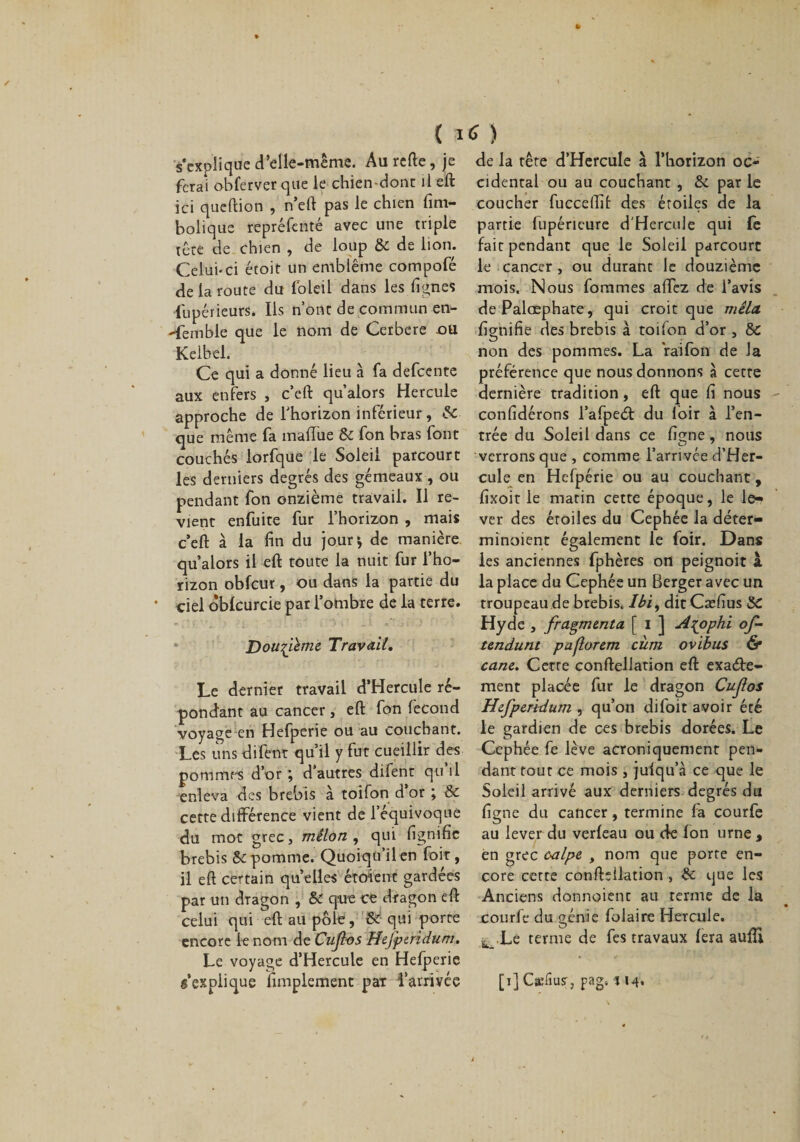 ( ) s’explique d’elle-même. Au rcfte, je ferai obferver que le chien-dont il eft ici queftion , n’eft pas le chien fim- bolique repréfcnté avec une triple tête de chien , de loup &amp; de lion. Celui-ci étoit un emblème compofé de la route du foleil dans les lignes lupérieurs. Ils n’ont de commun en¬ semble que le nom de Cerbere ou Kelbel. Ce qui a donné lieu à fa defcente aux enfers , c’eft qu’alors Hercule approche de l'horizon inférieur , &amp; que même fa mallue &amp; fon bras font couchés lorfque le Soleil parcourt les derniers degrés des gémeaux , ou pendant fon onzième travail. Il re¬ vient enfuite fur l’horizon , mais c’eft à la fin du jour* de manière qu’alors il eft toute la nuit fur l’ho¬ rizon obfcur, ou dans la partie du ciel oblcurcie par l’ombre de la terre. Douzième Travail. Le dernier travail d’Hercule ré¬ pondant au cancer, eft fon fécond voyage en Hefperie ou au couchant. Les uns difent qu’il y fut cueillir des pommes d’or ; d’autres difent qu il enleva des brebis à toifon d’or ; &amp; cette différence vient de l’équivoque du mot grec, mêlon , qui fignifie brebis &amp; pomme. Quoiqu’il en foit, il eft certain quelles étoient gardées par un dragon , &amp; q-ue ce dragon eft celui qui eft au pôle, Se qui porte encore le nom de Cujl-os ffefptridum. Le voyage d’Hercule en Hefperie s’explique fimplement par l’arrivée de la tête d’Hercule à l’horizon oc¬ cidental ou au couchant , &amp; par le coucher fucceftif des étoiles de la partie lupérieure d'Hercule qui fe fait pendant que le Soleil parcourt le cancer , ou durant le douzième mois. Nous fortunes alTez de l’avis dePalœphate, qui croit que mêla fignifie des brebis à toifon d’or , &amp; non des pommes. La rai fon de la préférence que nous donnons à cette dernière tradition, eft que fi nous confidérons l’afpeCi: du loir à l’en¬ trée du Soleil dans ce figne, nous verrons que , comme l’arrivée d’Her¬ cule en Hefpérie ou au couchant, fixoit le marin cette époque, le le-&gt; ver des étoiles du Cephée la déter¬ minaient également le foir. Dans les anciennes fphères otl peignoir à la place du Cephée un Berger avec un troupeau de brebis, /éi, dit Cæfius SC Hyde , fragmenta [ i ] A^ophi of- tendunt paflorem cùm ovibus &amp; cane. Cette conftellation eft exacte¬ ment placée fur le dragon Cufos Hefperidum , qu’on difoit avoir été le gardien de ces brebis dorées. Le Cephée fe lève acroniquement pen¬ dant tout ce mois , jufqu’à ce que le Soleil arrivé aux derniers degrés du figne du cancer, termine fa courfe au lever du verleau ou de fon urne , en grec oalpe , nom que porre en¬ core cette confteilation , &amp; que les Anciens donnoienc au terme de la courfe du génie folaire Hercule. Lé terme de fes travaux fera auftî [i] Cæfiusr, pag, j 14,