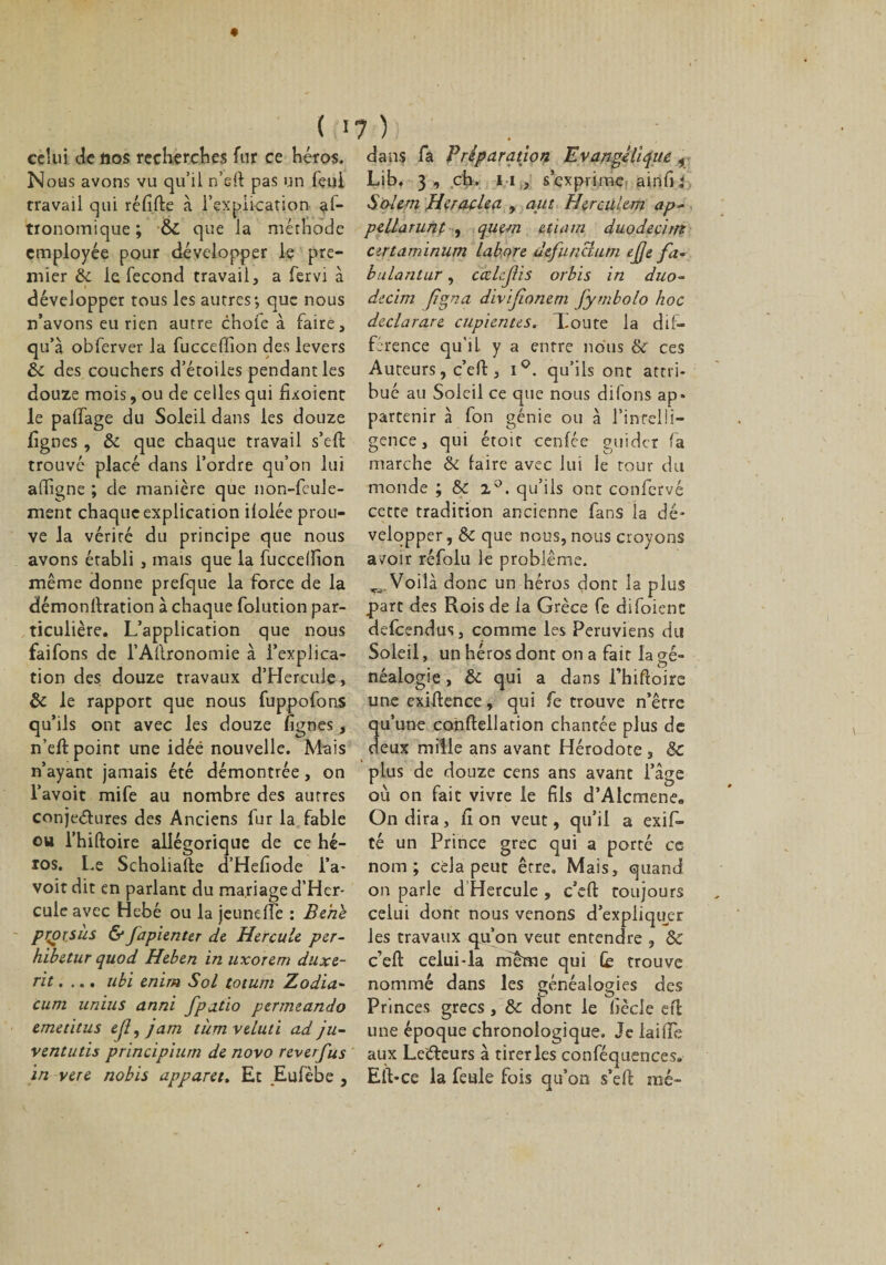 { I celui de nos recherches fur ce héros. Nous avons vu qu’il n’eft pas un feui travail qui réfi.fte à l’explication af- tronomique; &amp; que la méthode employée pour développer le pre¬ mier 8c le fécond travail, a fervi à développer tous les autres; que nous n’avons eu rien autre choie à faire, qu’à obferver la fucceffion des levers 8c des couchers d’étoiles pendant les douze mois, ou de celles qui fixoient le paffage du Soleil dans les douze lignes , &amp; que chaque travail s’eft trouvé placé dans l’ordre qu’on lui affigne ; de manière que non-feule¬ ment chaque explication iloiée prou¬ ve la vérité du principe que nous avons établi , mais que la fucceffion même donne prefque la force de la démonlhation à chaque folution par¬ ticulière. L’application que nous faifons de l’Allronomie à l’explica¬ tion des douze travaux d’Herculç, 8c le rapport que nous fuppofons qu’ils ont avec les douze lignes, n’effc point une idée nouvelle. Mais n’ayant jamais été démontrée, on l’avoit mife au nombre des autres conje&amp;ures des Anciens lur la fable ou l’hiftoire allégorique de ce hé¬ ros. Le Scholiafte d’Hefiode l’a- voit dit en parlant du mariage d’Her- cule avec Hebé ou la jeuneffe : Be'ne pçorjùs &amp; fapienter de Hercule per- hibetur quod Heben in uxorem diixe- rit.... ubi enim Sol totum Zodia~ cum unius anni fpatio ptrmeando emetitus efî, jam tùmveluti ad ju- ventutis principiurn de novo reverfus in vere nobis apparet. Et Eufèbe , t )j dans fa Préparation Evangélique , Lib. 3 , ch, m, s’exprime airifii Salem Hcraclea , aut Hercülem ap- pellarunt , quçm etiam duodecim artaminam labore defunclum ejje fa- bulantur, cœ ledi t s orbis in duo- decim figna divïfoncm fymbolo hoc declarare cupientes. Toute la dif¬ férence qu'il y a entre nous &amp; ces Auteurs, c’efi:, 1°. qu’ils ont attri¬ bué au Soleil ce que nous difons ap¬ partenir à fon génie ou à l’inrelü- gence, qui étoit cenfce guider fa marche 8c faire avec lui le tour du monde ; 8c z°. qu’ils ont confervé cette tradition ancienne fans la dé¬ velopper, 8c que nous, nous croyons avoir réfolu le problème. ^Voilà donc un héros dont la plus part des Rois de la Grèce fe difoienc defeendus, comme les Péruviens du Soleil, un héros dont on a fait la gé- néalogie, 8c qui a dans Thiftoire une exiftence, qui fe trouve n’être u’une conftellation chantée plus de eux mille ans avant Hérodote , 8c plus de douze cens ans avant l’âge où on fait vivre le fils d’Alcmene. On dira, fi on veut, qu’il a exif- té un Prince grec qui a porté ce nom ; eda peut être. Mais, quand on parle d Hercule , c’efl: toujours celui dont nous venons d’expliquer les travaux qu’on veut entendre , 8c c’eft celui-la meme qui (b trouve nommé dans les généalogies des c? Princes grecs , 8c dont le fiècle efi une époque chronologique. Je laide aux LeCteurs à tirer les conféquences. Elt*ce la feule fois qu’on s’efi mé-