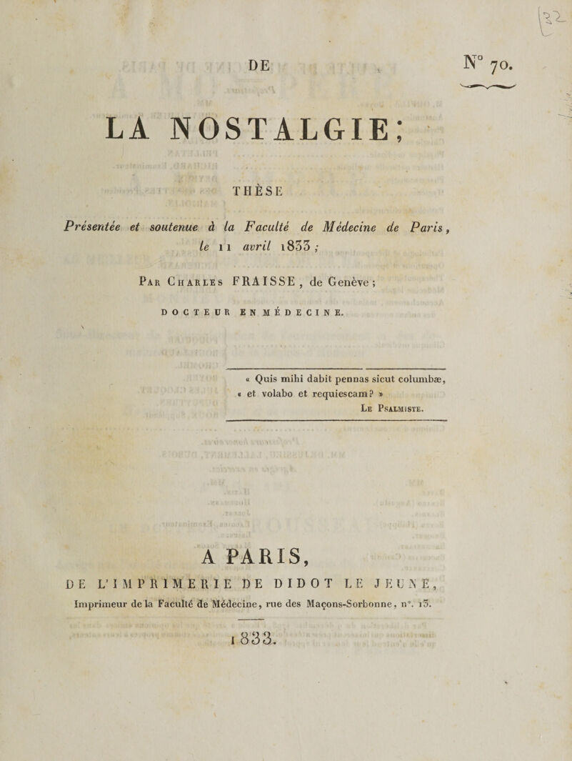 9 LA NOSTALGIE THÉS E Présentée et soutenue à la Faculté de Médecine de Paris, le 11 avril 1833 ; Par Charles F RAI SSE, de Genève ; DOCTEUR EN MÉDECINE. « Quis mihi dabit pennas sicut columbæ, « et volabo et requiescam? » Le Psalmïste. « A PARIS, DE L’IMPRIMERIE DE D I D O T LE JEU iN E , Imprimeur delà Faculté de Médecine, rue des Maçons-Sorbonne, n”. iô.