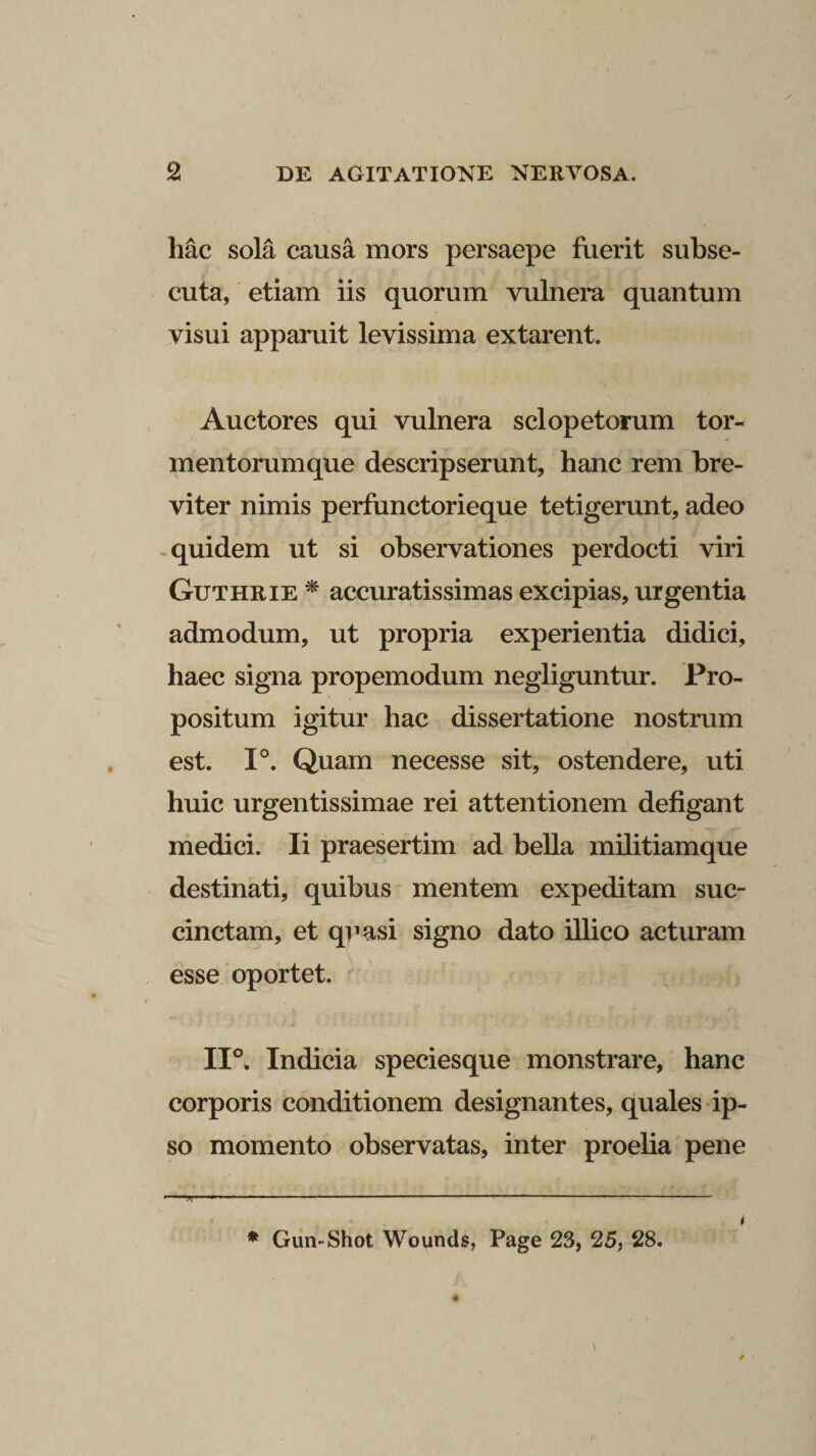 hac sola causa mors persaepe fuerit subse¬ cuta, etiam iis quorum vulnera quantum visui apparuit levissima extarent. Auctores qui vulnera sclopetorum tor¬ mentorumque descripserunt, hanc rem bre¬ viter nimis perfunctorieque tetigerunt, adeo quidem ut si observationes perdocti viri Guthrie * accuratissimas excipias, urgentia admodum, ut propria experientia didici, haec signa propemodum negliguntur. Pro¬ positum igitur hac dissertatione nostrum est. 1°. Quam necesse sit, ostendere, uti huic urgentissimae rei attentionem defigant medici. Ii praesertim ad bella militiamque destinati, quibus mentem expeditam suc¬ cinctam, et quasi signo dato illico acturam esse oportet. 11°. Indicia speciesque monstrare, hanc corporis conditionem designantes, quales ip¬ so momento observatas, inter proelia pene * Gun-Shot Wounds, Page 23, 25, 28. 4