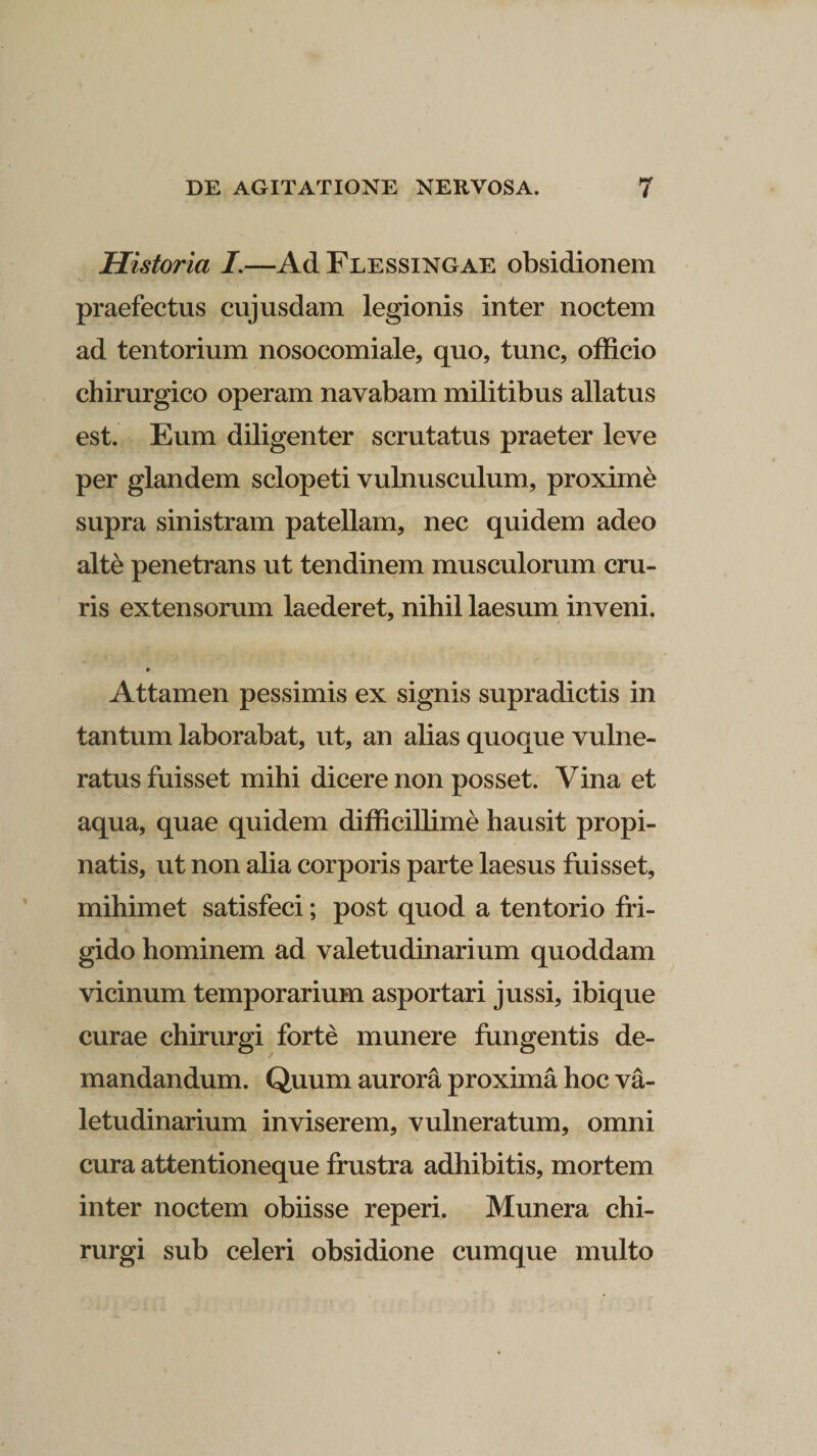 Historia I.—Ad Flessingae obsidionem praefectus cujusdam legionis inter noctem ad tentorium nosocomiale, quo, tunc, officio chirurgico operam navabam militibus allatus est. Eum diligenter scrutatus praeter leve per glandem sclopeti vulnusculum, proxime supra sinistram patellam, nec quidem adeo alte penetrans ut tendinem musculorum cru¬ ris extensorum laederet, nihil laesum inveni. ♦ Attamen pessimis ex signis supradictis in tantum laborabat, ut, an alias quoque vulne¬ ratus fuisset mihi dicere non posset. Vina et aqua, quae quidem difficillime hausit propi¬ natis, ut non alia corporis parte laesus fuisset, mihimet satisfeci; post quod a tentorio fri¬ gido hominem ad valetudinarium quoddam vicinum temporarium asportari jussi, ibique curae chirurgi forte munere fungentis de¬ mandandum. Quum aurora proxima hoc va¬ letudinarium inviserem, vulneratum, omni cura attentioneque frustra adhibitis, mortem inter noctem obiisse reperi. Munera chi¬ rurgi sub celeri obsidione cumque multo