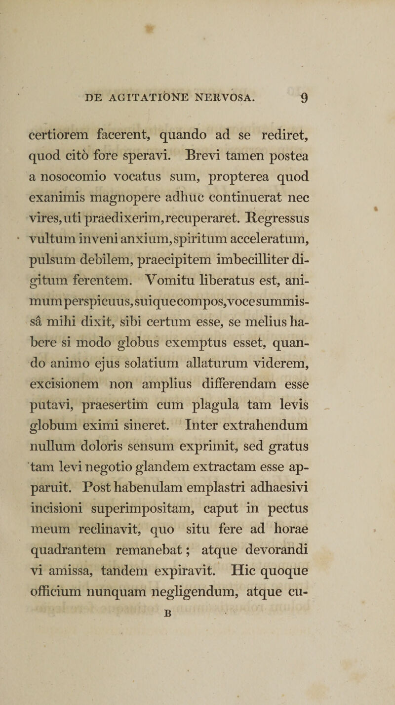 certiorem facerent, quando ad se rediret, quod cito fore speravi. Brevi tamen postea a nosocomio vocatus sum, propterea quod exanimis magnopere adhuc continuerat nec vires, uti praedixerim, recuperaret. Regressus vultum inveni anxium, spiritum acceleratum, pulsum debilem, praecipitem imbecilliter di¬ gitum ferentem. Vomitu liberatus est, ani¬ mum perspicuus, suique compos,voce summis- sa mihi dixit, sibi certum esse, se melius ha¬ bere si modo globus exemptus esset, quan¬ do animo ejus solatium allaturum viderem, excisionem non amplius differendam esse putavi, praesertim cum plagula tam levis globum eximi sineret. Inter extrahendum nullum doloris sensum exprimit, sed gratus tam levi negotio glandem extractam esse ap¬ paruit. Post habenulam emplastri adhaesivi incisioni superimpositam, caput in pectus meum reclinavit, quo situ fere ad horae quadrantem remanebat; atque devorandi vi amissa, tandem expiravit. Hic quoque officium nunquam negligendum, atque cu- B