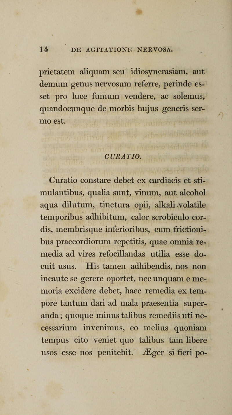 prietatem aliquam seu idiosyncrasiam, aut demum genus nervosum referre, perinde es¬ set pro luce fumum vendere, ac solemus, quandocunque de morbis hujus generis ser¬ mo est. CURATIO. Curatio constare debet ex cardiacis et sti¬ mulantibus, qualia sunt, vinum, aut alcohol aqua dilutum, tinctura opii, alkali volatile •» temporibus adhibitum, calor scrobiculo cor¬ dis, membrisque inferioribus, cum frictioni¬ bus praecordiorum repetitis, quae omnia re¬ media ad vires refocillandas utilia esse do¬ cuit usus. His tamen adhibendis, nos non incaute se gerere oportet, nec unquam e me¬ moria excidere debet, haec remedia ex tem¬ pore tantum dari ad mala praesentia super¬ anda ; quoque minus talibus remediis uti ne¬ cessarium invenimus, eo melius quoniam tempus cito veniet quo talibus tam libere usos esse nos penitebit. AEger si fieri po-