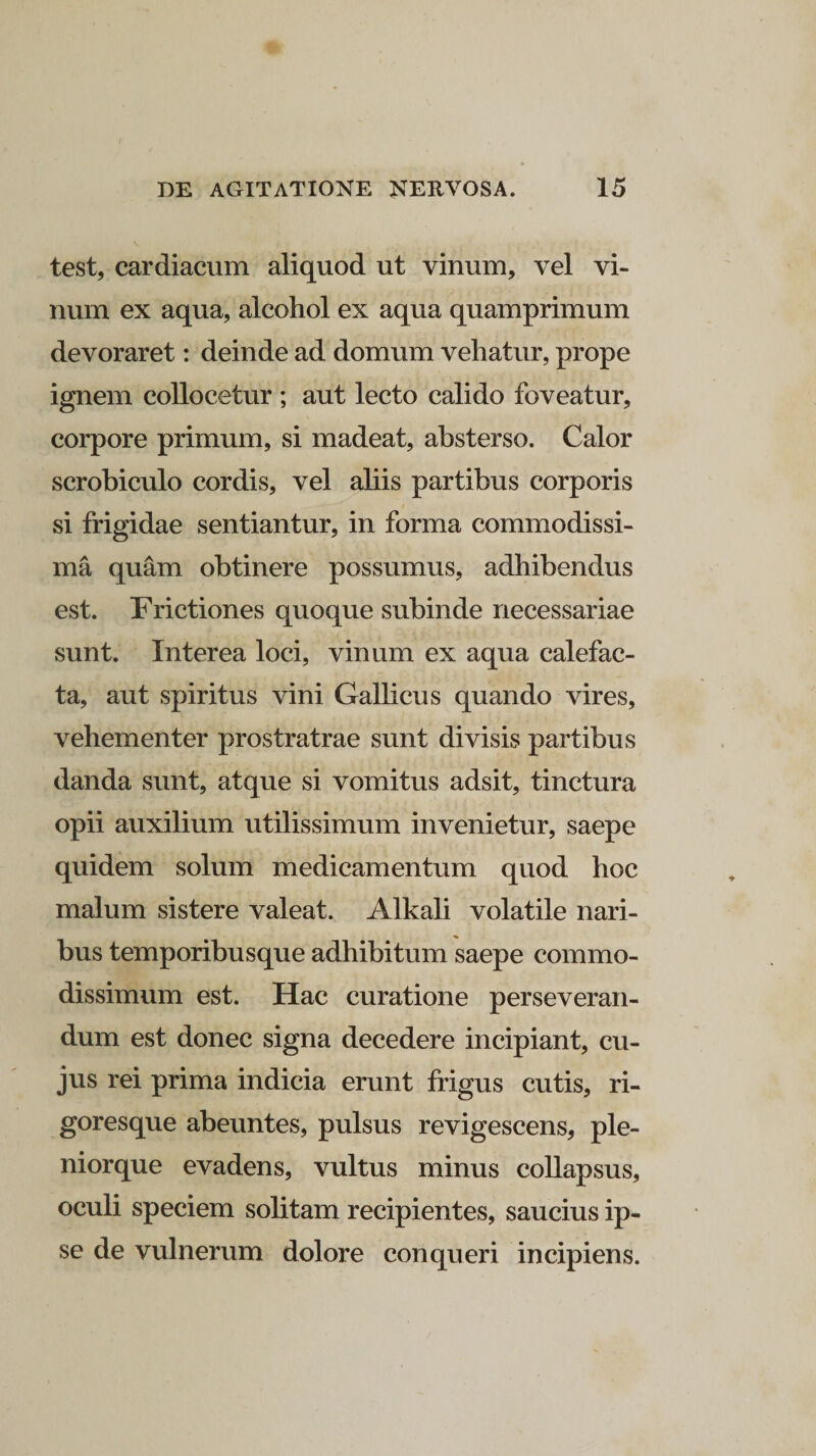 test, cardiacum aliquod ut vinum, vel vi¬ num ex aqua, alcohol ex aqua quamprimum devoraret: deinde ad domum vehatur, prope ignem collocetur ; aut lecto calido foveatur, corpore primum, si madeat, absterso. Calor scrobiculo cordis, vel aliis partibus corporis si frigidae sentiantur, in forma commodissi¬ ma quam obtinere possumus, adhibendus est. Frictiones quoque subinde necessariae sunt. Interea loci, vinum ex aqua calefac¬ ta, aut spiritus vini Gallicus quando vires, vehementer prostratrae sunt divisis partibus danda sunt, atque si vomitus adsit, tinctura opii auxilium utilissimum invenietur, saepe quidem solum medicamentum quod hoc malum sistere valeat. Alkali volatile nari¬ bus temporibusque adhibitum saepe commo¬ dissimum est. Hac curatione perseveran¬ dum est donec signa decedere incipiant, cu¬ jus rei prima indicia erunt frigus cutis, ri¬ goresque abeuntes, pulsus revigescens, ple- niorque evadens, vultus minus collapsus, oculi speciem solitam recipientes, saucius ip¬ se de vulnerum dolore conqueri incipiens.