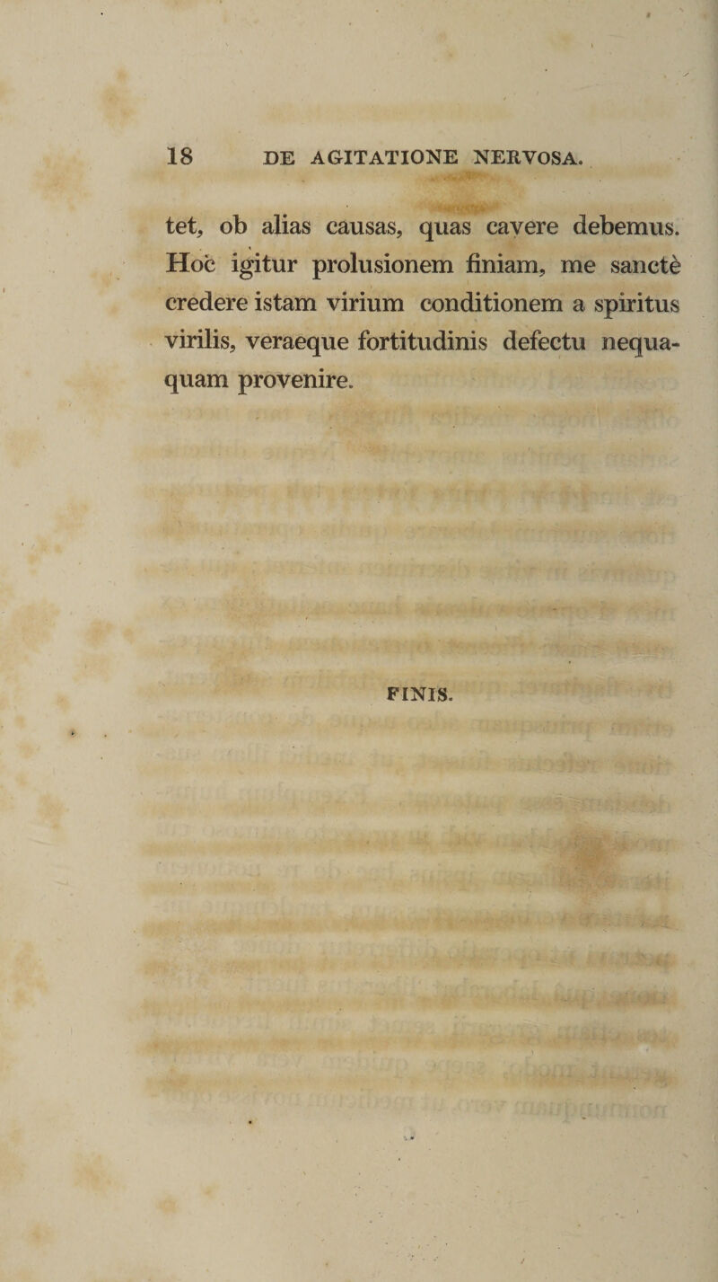 t 18 DE AGITATIONE NERVOSA. tet, ob alias causas, quas cavere debemus. Hoc igitur prolusionem finiam, me sancte credere istam virium conditionem a spiritus virilis, veraeque fortitudinis defectu nequa¬ quam provenire. FINIS.