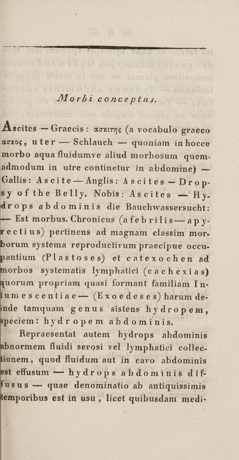 Ascites — Graecis : cKJY.iTYjq (a vocabulo graeco acrxo$, uter — Schlauch — quoniam inhocce morbo aqua fluidumve aliud morbosum quem¬ admodum in utre continetur in abdomine) — Gallis : Ascite — Anglis : Ascites - Drop- sy of the Belly. Nobis: Ascites — Hy¬ drops abdominis die Bauchwassersucht: e— Est morbus. Chronicus (a febrilis—apy- jrectius) pertinens ad magnam classim mor- Iborum systema reproductivum praecipue occu¬ pantium (Elastose s) et catexochen ad Siorbos systematis lymphatici (c a c h e x i a s) uorum propriam quasi formant familiam I n- umescentiae — (Exoedeses) harum de¬ inde tamquam genus sistens hydropem, speciem: hydropem abdominis. Repraesentat autem hydrops abdominis abnormem fluidi serosi vel lymphatici collec¬ tionem , quod fluidum aut in cavo abdominis a. est effusum — hydrops abdominis d i f- fusus — quae denominatio ab antiquissimis temporibus est in usu , licet quibusdam medi-