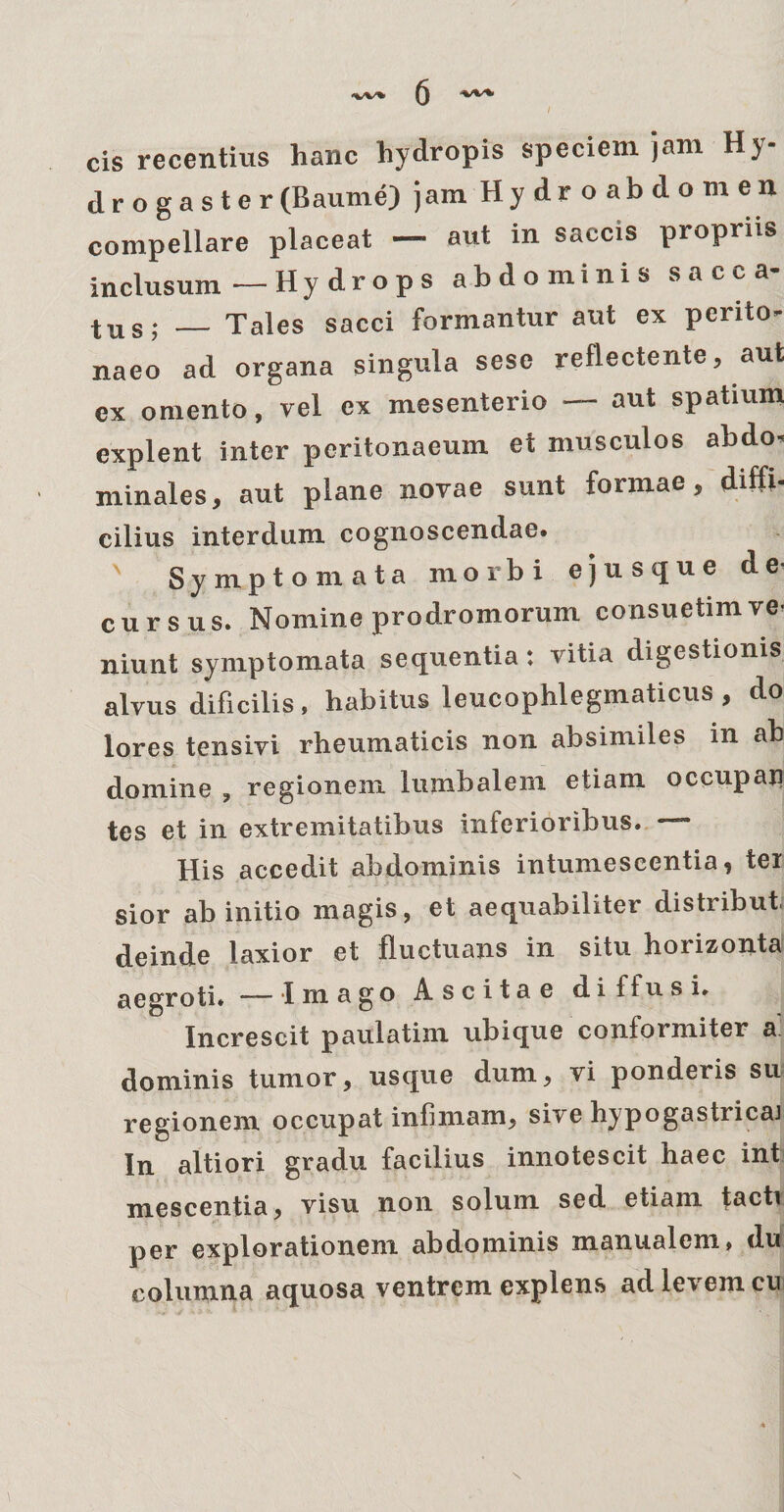 cis recentius hanc hydropis speciem jam Hy¬ dro g a s te r (Baume) jam Hydroabdomen compellare placeat — aut in saccis propriis inclusum—Hydrops abdominis sacca- tus; _ Tales sacci formantur aut ex perito¬ naeo ad organa singula sese reflectente, aut ex omento, vel ex mesenterio — aut spatium explent inter peritonaeum et musculos abdo¬ minales, aut plane novae sunt formae, diffi¬ cilius interdum cognoscendae. ' Symptomata morbi ejusque de¬ cursus. Nomine prodromorum consuetim ve¬ niunt symptomata sequentia : vitia digestionis alvus dificilis, habitus leucophlegmaticus , do lores tensivi rheumaticis non absimiles in ab domine , regionem lumbalem etiam occupari tes et in extremitatibus inferioribus. — His accedit abdominis intumescentia, ter sior ab initio magis, et aequabiliter distribui deinde laxior et fluctuans in situ horizonta aegroti* — Imago Ascitae dii fu s i* Increscit paulatim ubique conformiter a dominis tumor, usque dum, vi ponderis su regionem occupat infimam, sive hypogastricaj In altiori gradu facilius innotescit haec ini mescentia, visu non solum sed etiam tacti per explorationem abdominis manualem, du columna aquosa ventrem explens ad levem cu