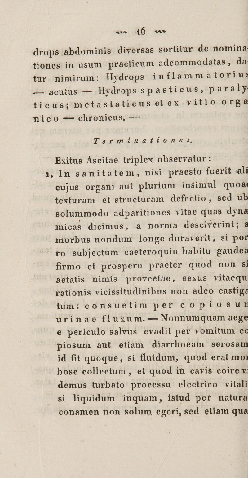 drops abdominis diversas sortitur de nomina* tiones in usum practicum adcommodatas , da* tur nimirum: Hydrops inflammatorius — acutus — Hydrops spasticus, paraly¬ ticus; metastaticus et ex vitio orga n i c o — chronicus* Terminatio n e Exitus Ascitae triplex observatur: i* In sanitatem, nisi praesto fuerit ali cujus organi aut plurium insimul quoa< texturam et structuram defectio , sed ub solummodo adparitiones vitae quas dyna micas dicimus, a norma desciverint; s morbus nondum longe duraverit, si por ro subjectum caeteroquin habitu gaudea firmo et prospero praeter quod non si aetatis nimis provectae, sexus vitaequ rationis vicissitudinibus non adeo castiga tum: consuetim per copiosur urinae fluxum. — Nonnumquam aege e periculo salvus evadit per vomitum cc piosum aut etiam diarrhoeam serosam id fit quoque, si fluidum, quod erat moi bose collectum, et quod in cavis coire vi demus turbato processu electrico vitali si liquidum inquam, istud per natura conamen non solum egeri, sed etiam qua