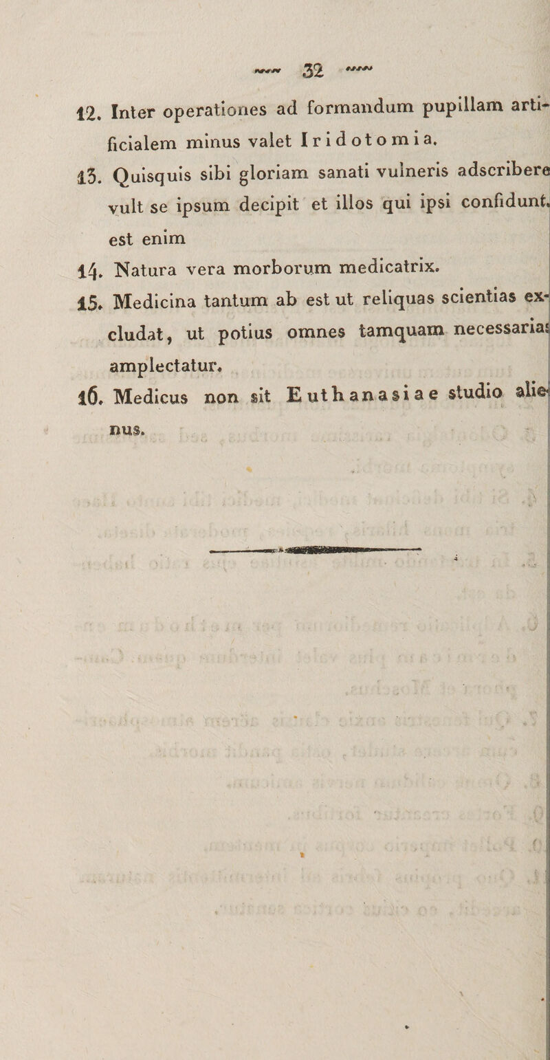 12. Inter operationes ad formandum pupillam arti¬ ficialem minus valet Iridotomia. 13. Quisquis sibi gloriam sanati vulneris adscribere vult se ipsum decipit et illos qui ipsi confidunt, est enim 14» Natura vera morborum medicatrix. 15. Medicina tantum ab est ut reliquas scientias ex¬ cludat, ut potius omnes tamquam necessarias amplectatur. 16. Medicus non sit Euthanasiae studio alie nus.