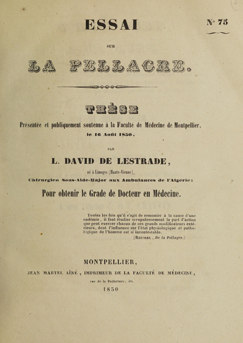 ESSAI IV- 75 SUR Présentée et publiquement soutenue à la Faculté de Médecine de Montpellier, le IC Août 1850, PAR L. DAVID DE LESTRADE, né à Limoges (Haute-Vienne), €lilriit*gien Kouü-Aide-llajor aux Ambulances de l'Algérie; Pour obtenir le Grade de Docteur en Médecine. Toutes les fois qu’il s’agit de remonter à la cause d’une endémie , il faut étudier scrupuleusement la part d’action que peut exercer chacun de ces grands modificateurs exté¬ rieurs, dont l’influence sur l’état physiologique et patho¬ logique de l’homme est si incontestable. (Roussel , De la Pellagre.) MONTPELLIER, JEAN MARTEL AINE , IMPRIMEUR DE LA FACULTE DE MEDECINE, rue île la Préfecture , 10. \ 8 5 0