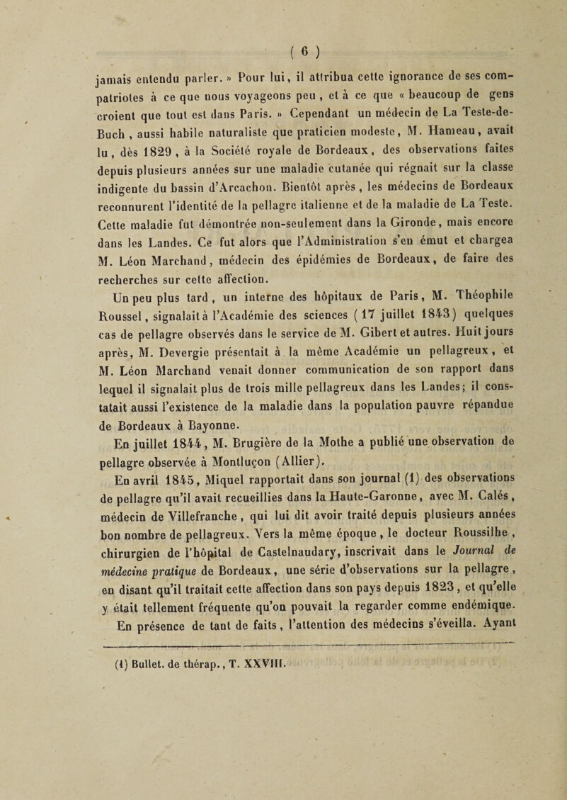 jamais entendu parler. » Pour lui, il attribua cette ignorance de ses com¬ patriotes à ce que uous voyageons peu , et à ce que « beaucoup de gens croient que tout est dans Paris. » Cependant un médecin de La Teste-de- Buch , aussi habile naturaliste que praticien modeste, M. Hameau, avait lu, dès 1829, à la Société royale de Bordeaux, des observations faites depuis plusieurs années sur une maladie cutanée qui régnait sur la classe indigente du bassin d’Arcachon. Bientôt après , les médecins de Bordeaux reconnurent l’identité de la pellagre italienne et de la maladie de La Teste. Cette maladie fut démontrée non-seulement dans la Gironde, mais encore dans les Landes. Ce fut alors que l’Administration s’en émut et chargea M. Léon Marchand, médecin des épidémies de Bordeaux, de faire des recherches sur celte affection. Un peu plus tard, un interne des hôpitaux de Paris, M. Théophile Roussel, signalait à l’Académie des sciences (17 juillet 1843) quelques cas de pellagre observés dans le service de M. Gibert et autres. Huit jours après, M. Devergie présentait à la même Académie un pellagreux, et M. Léon Marchand venait donner communication de son rapport dans lequel il signalait plus de trois mille pellagreux dans les Landes; il cons¬ tatait aussi l’existence de la maladie dans la population pauvre répandue de Bordeaux à Bayonne. En juillet 1844, M. Brugière de la Mothe a publié une observation de pellagre observée à Montluçon (Allier). En avril 1845, Miquel rapportait dans son journal (1) des observations de pellagre qu’il avait recueillies dans la Haute-Garonne, avec M. Calés, médecin de Yillefranche, qui lui dit avoir traité depuis plusieurs années bon nombre de pellagreux. Vers la même époque , le docteur Roussilhe , chirurgien de l’hôpital de Castelnaudary, inscrivait dans le Journal de médecine pratique de Bordeaux, une série d’observations sur la pellagre , en disant qu’il traitait cette affection dans son pays depuis 1823, et qu’elle y était tellement fréquente qu’on pouvait la regarder comme endémique. En présence de tant de faits, l’attention des médecins s eveilla. Ayant (1) Bullet. de thérap., T. XXVIH.