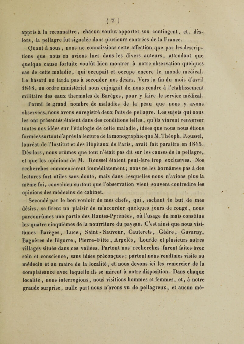 appris à la reconnaître , chacun voulut apporter son contingent, et, dès- lors, la pellagre fut signalée dans plusieurs contrées de la France. Quant à nous, nous ne connaissions cette affection que par les descrip¬ tions que nous en avions lues dans les divers auteurs, attendant que quelque cause fortuite voulût bien montrer à notre observation quelques cas de cette maladie, qui occupait et occupe encore le monde médical. Le hasard ne tarda pas à seconder nos désirs. Vers la fin du mois d’avril 1848, un ordre ministériel nous enjoignit de nous rendre à l’établissement militaire des eaux thermales de Barèges, pour y faire le service médical. Parmi le grand nombre de maladies de la peau que nous y avons observées, nous avons enregistré deux faits de pellagre. Les sujets qui nous les ont présentés étaient dans des conditions telles , qu’ils vinrent renverser toutes nos idées sur l’étiologie de cette maladie , idées que nous nous étions formées surtout d’après la lecture de lamonographieque M.Théoph. Roussel, lauréat de l’Institut et des Hôpitaux de Paris, avait fait paraître en 1845. Dès-lors, nous crûmes que tout n’était pas dit sur les causes de la pellagre, et que les opinions de M. Roussel étaient peut-être trop exclusives. Nos recherches commencèrent immédiatement; nous ne les bornâmes pas à des lectures fort utiles sans doute, mais dans lesquelles nous n’avions plus la même foi, convaincu surtout que l’observation vient souvent contredire les opinions des médecins de cabinet. Secondé par le bon vouloir de mes chefs, qui, sachant le but de mes désirs, se firent un plaisir de m’accorder quelques jours de congé, nous parcourûmes une partie des Hautes-Pyrénées , où l’usage du maïs constitue les quatre cinquièmes de la nourriture du paysan. C’est ainsi que nous visi¬ tâmes Barèges, Luce , Saint - Sauveur, Cauterets , Gèdre , Gavarny, Bagnères de Bigorre , Pierre-Fitte , Argelès, Lourde et plusieurs autres villages situés dans ces vallées. Partout nos recherches furent faites avec soin et conscience, sans idées préconçues ; partout nous rendîmes visite au médecin et au maire de la localité, et nous devons ici les remercier de la complaisance avec laquelle ils se mirent à notre disposition. Dans chaque localité, nous interrogions, nous visitions hommes et femmes, et, à notre grande surprise, nulle part nous n’avons vu de pellagreux, et aucun mé-