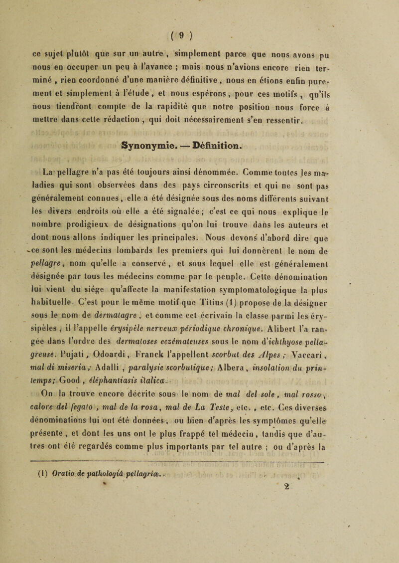 ce sujet plutôt que sur un autre , simplement parce que nous avons pu nous en occuper un peu à l’avance ; mais nous n’avions encore rien ter¬ miné , rien coordonné d’une manière définitive , nous en étions enfin pure¬ ment et simplement à l’étude, et nous espérons, pour ces motifs , qu’ils nous tiendront compte de la rapidité que notre position nous force à mettre dans celle rédaction , qui doit nécessairement s’en ressentir. Synonymie. — Définition. La pellagre n’a pas été toujours ainsi dénommée. Comme toutes les ma¬ ladies qui sont observées dans des pays circonscrits et qui ne sont pas généralement connues, elle a été désignée sous des noms différents suivant les divers endroits où elle a été signalée; c’est ce qui nous explique le nombre prodigieux de désignations qu’on lui trouve dans les auteurs et dont nous allons indiquer les principales. Nous devons d’abord dire que -ce sont les médecins lombards les premiers qui lui donnèrent le nom de pellagre, nom qu’elle a conservé, et sous lequel elle est généralement désignée par tous les médecins comme par le peuple. Cette dénomination lui vient du siège qu’affecte la manifestation symptomatologique la plus habituelle. C’est pour le même motif que Tilius (1) propose de la désigner sous le nom de dermalagre , et comme cet écrivain la classe parmi les éry¬ sipèles , il l’appelle érysipèle nerveux périodique chronique. Alibert l’a ran¬ gée dans l’ordre des dermaloses eczémateuses sous le nom d'ichlhyose pella¬ greuse. Fujati j Odoardi, Franck l’appellent scorbut des Alpes ; Vaccari, mal di miseria ; Adalli , paralysie scorbutique ; Albera, insolation du prin¬ temps; -Good , éléphanliasis ilalica. On la trouve encore décrite sous le nom de mal del sole, mal rosso , colore del fcgaio , mal de la rosa, mal de La Teste, etc. , etc. Ces diverses dénominations lui ont été données-, ou bien d’après les symptômes qu’elle présente , et dont les uns ont le plus frappé tel médecin, tandis que d’au¬ tres ont été regardés comme plus importants par tel autre ; ou d’après la (I) Oralio de palholoyiâ pellagriœ..