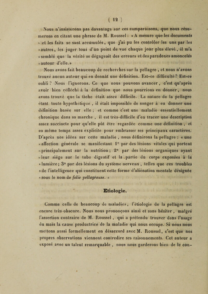 Nous n’insisterons pas davantage sur ces comparaisons, que nous résu¬ merons en citant une phrase de M. Roussel : « A mesure que les documents » et les faits se sont accumulés t que j’ai pu les contrôler les uns par les «autres, les juger tous d’un point de vue chaque jour plus élevé, il m’a «semblé que la vérité se dégageait des erreurs et des paradoxes amoncelés «autour d’elle.» Nous avons fait beaucoup de recherches sur la pellagre , et nous n’avons trouvé aucun auteur qui en donnât une définition. Est-ce difficulté? Est-ce oubli ? Nous l’ignorons. Ce que nous pouvons avancer , c’est qu'après avoir bien réfléchi à la définition que nous pourrions en donner, nous avons trouvé que la tâche était assez difficile. La nature de la pellagre étant toute hypothétique , il était impossible de songer à en donner une définition basée sur elle ; et comme c’est une maladie essentiellement chronique dans sa marche , il est très-difficile d’en tracer une description assez succincte pour qu’elle pût être regardée comme une définition, et en même temps assez explicite pour embrasser ses principaux caractères. D’après nos idées sur cette maladie , nous définirons la pellagre : « une «affection générale se manifestant 1° par des lésions vitales qui portent «principalement sur la nutrition; 2° par des lésions organiques ayant «leur siège sur Se tube digestif et la.partie du corps exposées à la «lumière; 3° par des lésions du système nerveux , telles que ces troubles «de l’intelligence qui constituent cette forme d’aliénation mentale désignée « sous le nom de folie pellagreuse. » Etiologie. Comme celle de beaucoup de maladies, l’étiologie de la pellagre est encore très-obscure. Nous nous prononçons ainsi et sans hésiter , malgré l’assertion contraire de M. Roussel , qui a prétendu trouver dans l’usage du maïs la cause productrice de la maladie qui nous occupe. Si nous nous mettons aussi formellement en désaccord avec M. Roussel, c’est que nos propres observations viennent contredire ses raisonnements. Cet auteur a exposé avec un talent remarquable , nous nous garderons bien de le con-