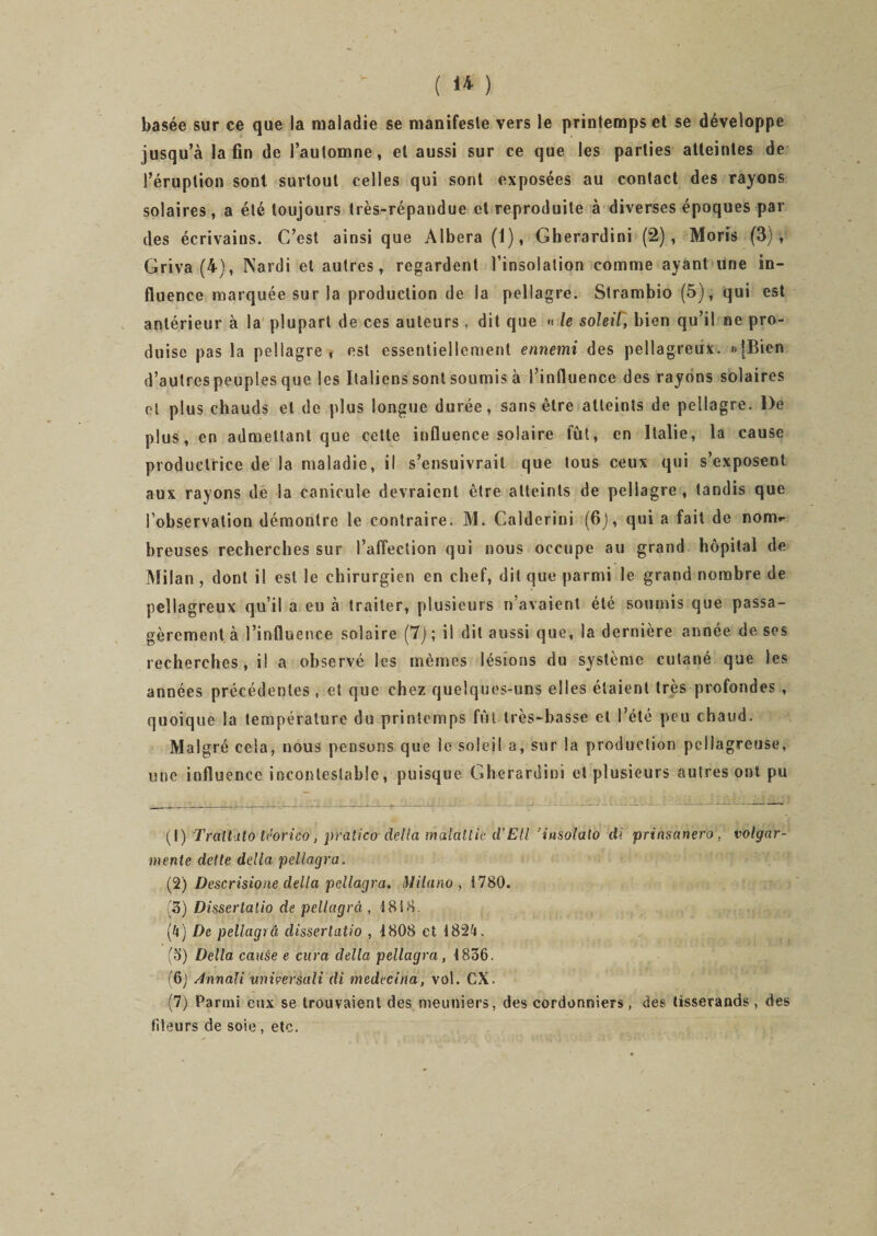 basée sur ce que la maladie se manifeste vers le printemps et se développe jusqu’à la fin de l’automne, et aussi sur ce que les parties atteintes de l’éruption sont surtout celles qui sont exposées au contact des rayons solaires, a été toujours très-répandue et reproduite à diverses époques par des écrivains. C’est ainsique Albera(l), Gherardini (2), Moris (3), Griva (4), Nardi et autres, regardent l’insolation comme ayant une in¬ fluence marquée sur la production de la pellagre. Strambio (5), qui est antérieur à la plupart de ces auteurs « dit que « le soleil, bien qu’il ne pro¬ duise pas la pellagre, est essentiellement ennemi des pellagreux. &gt;»|Bien d’autres peuples que les Italiens sont soumis à l’influence des rayons solaires et plus chauds et de plus longue durée, sans être atteints de pellagre. De plus, en admettant que cette influence solaire fût, en Italie, la cause productrice de la maladie, il s’ensuivrait que tous ceux qui s’exposent aux rayons de la canicule devraient être atteints de pellagre, tandis que l’observation démontre le contraire. M. Calderini (6J, qui a fait de nonv hreuses recherches sur l’affection qui nous occupe au grand hôpital de Milan , dont il est le chirurgien en chef, dit que parmi le grand nombre de pellagreux qu’il a eu à traiter, plusieurs n’avaient été soumis que passa¬ gèrement à l’influence solaire (7); il dit aussi que, la dernière année de ses recherches, il a observé les mêmes lésions du système cutané que les années précédentes , et que chez quelques-uns elles étaient très profondes , quoique la température du printemps fùl très-basse et Pété peu chaud. Malgré cela, nous pensons que le soleil a, sur la production pellagreuse, une influence incontestable, puisque Gherardini et plusieurs autres ont pu (I) Traitâto téorico, pratico délia malallie d’EU 'insolato di prinsanero, volgar- menle dette délia pellagra. (2) Descrisione délia pcllagra. Milano , i 780. (3) Dissertalio de pellagra , i 818. (4) De pellagra clissertatio , 1808 et 1824. (o) Délia cause e cura délia pellagra, 1836. (6) Annali universali di medecina, vol. CX. (7) Parmi eux se trouvaient des meuniers, des cordonniers , des tisserands , des fiteurs de soie, etc.