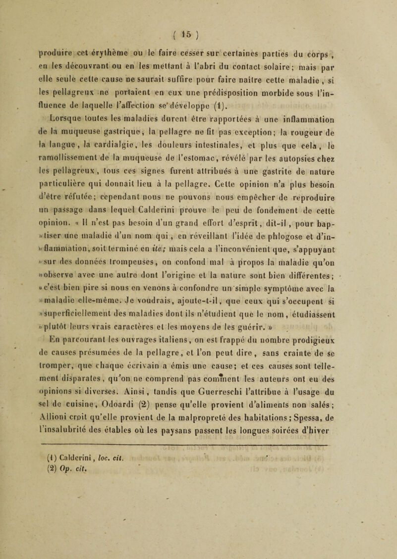 produire cet érythème ou le faire cesser sur certaines parties du corps , en les découvrant ou en les mettant à l’abri du contact solaire; mais par elle seule celte cause ne saurait suffire pour faire naître cette maladie , si les pellagreux ne portaient en eux une prédisposition morbide sous l’in¬ fluence de laquelle l’affection se&gt;développe (1). Lorsque toutes les maladies durent être rapportées à une inflammation de la muqueuse gastrique, la pellagre ne fit pas exception; la rougeur de la langue, la cardialgie, les douleurs intestinales, et plus que cela, le ramollissement de la muqueuse de l’estomac, révélé par les autopsies chez les pellagreux, tous ces signes furent attribués à une gastrite de nature particulière qui donnait lieu à la pellagre. Cette opinion n’a plus besoin d’être réfutée; cependant nous ne pouvons nous empêcher de reproduire un passage dans lequel Calderini prouve le peu de fondement de cette opinion. « il n’est pas besoin d’un grand effort d’esprit, dit-il , pour bap- «tiser une maladie d’un nom qui, en réveillant l’idée de phlogose et d’in- » flammation, soit terminé en ite; mais cela a l’inconvénient que, s’appuyant «sur des données trompeuses, on confond mal à propos la maladie qu’on »observe avec une autre dont l’origine et la nature sont bien différentes; «c’est bien pire si nous en venons à confondre un simple symptôme avec la «maladie elle-même. Je voudrais, ajoute-t-il, que ceux qui s’occupent si «superficiellement des maladies dont ils n’étudient que le nom, étudiassent «plutôt leurs vrais caractères et les moyens de les guérir. » En parcourant les ouvrages italiens, on est frappé du nombre prodigieux de causes présumées de la pellagre, et l’on peut dire, sans crainte de se tromper, que chaque écrivain a émis une cause; et ces causes sont telle¬ ment disparates, qu’on ne comprend pas comment les auteurs ont eu des opinions si diverses. Ainsi, tandis que Guerreschi l’attribue à l’usage du sel de cuisine, Odoardi (2) pense qu’elle provient d’aliments non salés; Allioui croit qu'elle provient de la malpropreté des habitations ; Spessa, de l’insalubrité des étables où les paysans passent les longues soirées d’hiver (1) Calderini, loc. cit. (2) Op. cit.