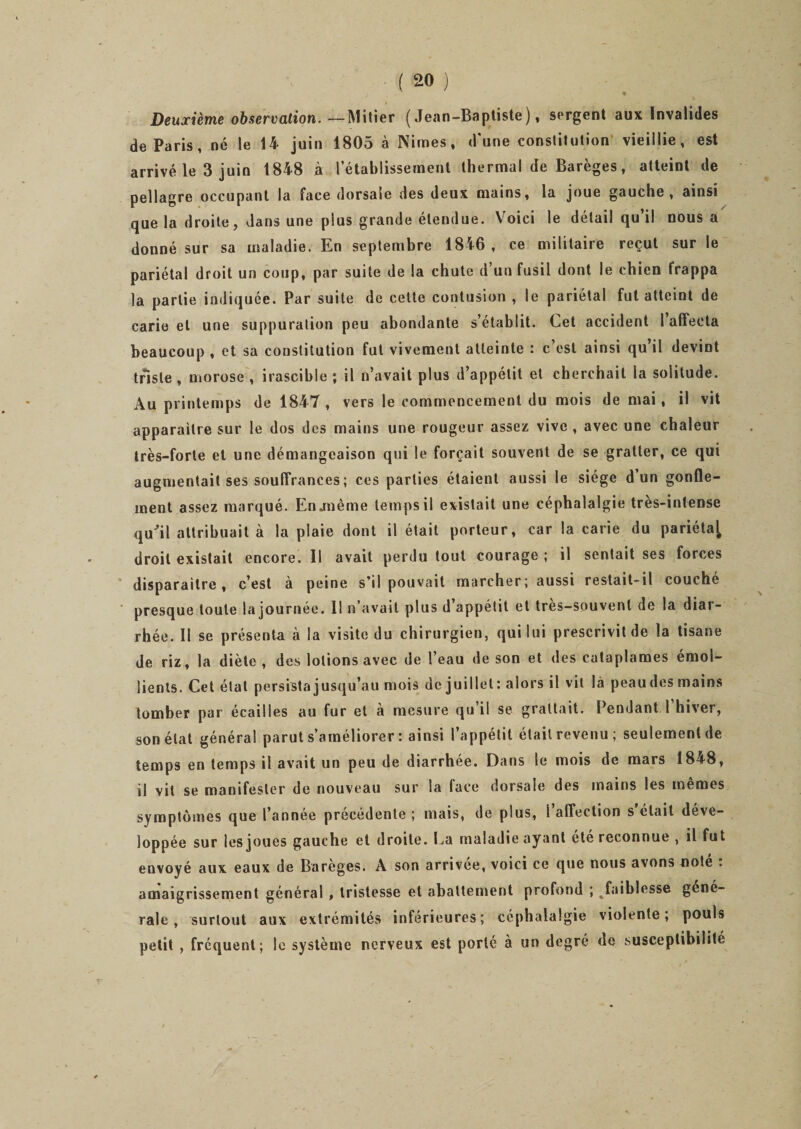 * y ' - ■ -, ■ J!- ' Deuxième observation. —Mitier (Jean-Baptiste), sergent aux Invalides de Paris, né le 14 juin 1805 à Nimes, d'une constitution vieillie, est arrivé le 3 juin 1848 à l’établissement thermal de Barèges, atteint de pellagre occupant la face dorsale des deux mains, la joue gauche, ainsi que la droite, dans une plus grande étendue. Voici le détail qu’il nous a donné sur sa maladie. En septembre 1846, ce militaire reçut sur le pariétal droit un coup, par suite de la chute d’un fusil dont le chien frappa la partie indiquée. Par suite de cette contusion , le pariétal fut atteint de carie et une suppuration peu abondante s’établit. Cet accident I affecta beaucoup , et sa constitution fut vivement atteinte : c’est ainsi qu’il devint triste , morose , irascible ; il n’avait plus d’appétit et cherchait ia solitude. Au printemps de 1847 , vers le commencement du mois de mai, il vit apparaître sur le dos des mains une rougeur assez vive , avec une chaleur très-forte et une démangeaison qui le forçait souvent de se gratter, ce qui augmentait ses souffrances ; ces parties étaient aussi le siège d un gonfle¬ ment assez marqué. En .même temps il existait une céphalalgie très-intense qiCil attribuait à la plaie dont il était porteur, car la carie du pariéta^ droit existait encore. Il avait perdu tout courage ; il sentait ses forces disparaître, c’est à peine s’il pouvait marcher; aussi restait-il couché presque toute lajournée. 11 n’avait plus d’appétit et très-souvent de la diar¬ rhée. Il se présenta à la visite du chirurgien, qui lui prescrivit de la tisane de riz, la diète , des lotions avec de l’eau de son et des cataplames émol¬ lients. Cet étal persista jusqu’au mois de juillet : alors il vit là peau des mains tomber par écailles au fur et à mesure qu’il se grattait. Pendant l’hiver, son état général parut s’améliorer : ainsi l’appétit était revenu; seulement de temps en temps il avait un peu de diarrhée. Dans le mois de mars 1848, il vil se manifester de nouveau sur la face dorsale des mains les mêmes symptômes que l’année précédente; mais, de plus, l’affection s était déve¬ loppée sur les joues gauche et droite. La maladie ayant été reconnue , il fut envoyé aux eaux de Barèges. A son arrivée, voici ce que nous avons noté : amaigrissement général , tristesse et abattement profond ; faiblesse gene¬ rale , surtout aux extrémités inférieures; céphalalgie violente; pouls petit , fréquent; le système nerveux est porté a un degré de susceptibilité