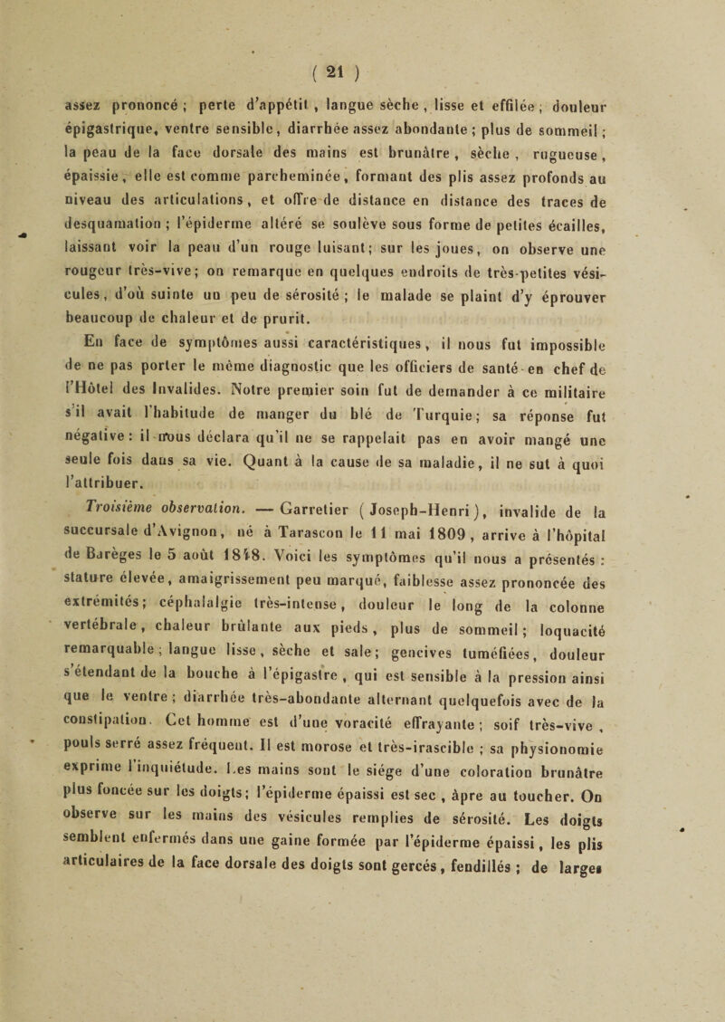 assez prononcé ; perte d’appétit , langue sèche , lisse et effilée ; douleur épigastrique, ventre sensible, diarrhée assez abondante; plus de sommeil; la peau de la face dorsale des mains est brunâtre , sèche , rugueuse , épaissie, elle est comme parcheminée, formant des plis assez profonds au niveau des articulations, et offre de distance en distance des traces de desquamation ; l’épiderme altéré se soulève sous forme de petites écailles, laissant voir la peau d’un rouge luisant; sur les joues, on observe une rougeur très-vive; on remarque en quelques eudroits de très-petites vési¬ cules, d’où suinte un peu de sérosité; le malade se plaint d’y éprouver beaucoup de chaleur et de prurit. En face de symptômes aussi caractéristiques, il nous fut impossible de ne pas porter le même diagnostic que les officiers de santé en chef de i’Hôtel des Invalides. Notre premier soin fut de demander à ce militaire s il avait l’habitude de manger du blé de Turquie; sa réponse fut négative: il tfüus déclara qu’il ne se rappelait pas en avoir mangé une seule fois dans sa vie. Quant à la cause de sa maladie, il ne sut à quoi l’attribuer. Troisième observation. —Garretier (Joseph-Henri), invalide de la succursale d’Avignon, né à Tarascon le lî mai 1809, arrive à l’hôpital de Bareges le 5 août 18i8. Voici les symptômes qu’il nous a présentés : stature élevée, amaigrissement peu marqué, faiblesse assez prononcée des extrémités; céphalalgie très-intense, douleur le long de la colonne vertébrale, chaleur brûlante aux pieds , plus de sommeil ; loquacité remarquable; langue lisse, seche et sale; gencives tuméfiées, douleur s étendant de la bouche à 1 épigastre , qui est sensible à la pression ainsi que le ventre ; diarrhée très-abondante alternant quelquefois avec de la constipation. Cet homme est d’une voracité effrayante; soif très-vive, pouls serré assez fréquent. Il est morose et tres-irascible ; sa physionomie exprime 1 inquiétude. Les mains sont le siège d’une coloration brunâtre plus foncee sur les doigts; l’épiderme épaissi est sec , âpre au toucher. On observe sur les mains des vésicules remplies de sérosité. Les doigts semblent enfermés dans une gaine formée par l’épiderme épaissi, les plis articulaires de la face dorsale des doigts sont gercés, fendillés ; de large*