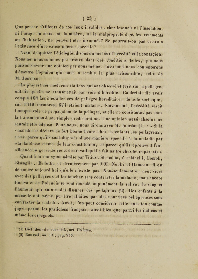 - . ' s i Que penser d’ailleurs de nos deux invalides , chez lesquels ni l'insolation, ni l’usage «lu maïs, ni la misère, ni la malpropreté dans les vêtements ou l’habitation, ne peuvent être invoqués? Ne pourrait-on pas croire à l’existence d’une cause interne spéciale? Avant de quitter I étiologie, disons un mot sur l’hérédité et la contagion. Nous ne nous sommes pas trouve dans des conditions telles, que nous puissions avoir une opinion par nous même; aussi nous nous contenterons demettre l’opinion qui nous a semblé la plus raisonnable, celle de M. Jourdan. La plupart des médecins italiens qui ont observé et écrit sur la pellagre, ont «lit qu «‘Je se transmettait par voie d’hérédité. Calderini dit avoir compté 181 familles affectées de pellagre héréditaire, de telle sorte que, sur J319 membres, 674 étaient malades. Suivant lui, l’hérédité serait 1 unique voie «le propagation de la pellagre, et elle ne consisterait pas dans la transmission d une simple prédisposition. Une opinion aussi absolue ne saurait être a«lmise. Pour nous, nous dirons avec M. Jourdan (1) : « Si la » maladie se déclare de fort bonne heure chez les enfants des pellagreux , cest parce qu ils sont disposés d’une manière spéciale à la maladie par »la faiblesse même de leur constitution, et parce qu’ils éprouvent l’in- » fluence du genre de vie et de travail qui l’a fait nailre chez leurs parents.» Quant à la contagion admise oarTilius, Strambio, Zecchinelli, Comoli, Biscaglia , Bellotti, et dernièrement par MM. Nohîli et Hameau , il est démontré aujounî hui qu elle n’existe pas. Non-seulement on peut vivre avec des pellagreux et les toucher sans contracter la maladie, mais encore Buniva et de Bolandis se sont inoculé impunément la salive , le sang et 1 humeur qui suinte des fissures des pellagreux (2). Des enfants à la mamelle ont même pu être allaités par des nourrices pellagreuses sans contracter la maladie. Aussi, l’on peut considérer celte question comme jugée parmi les praticiens français , aussi bien que parmi les italiens et même les espagnols. (t) Dict. des sciences méd., art. Pellagre. (2) lloussel, op. cil., pag. 255. /