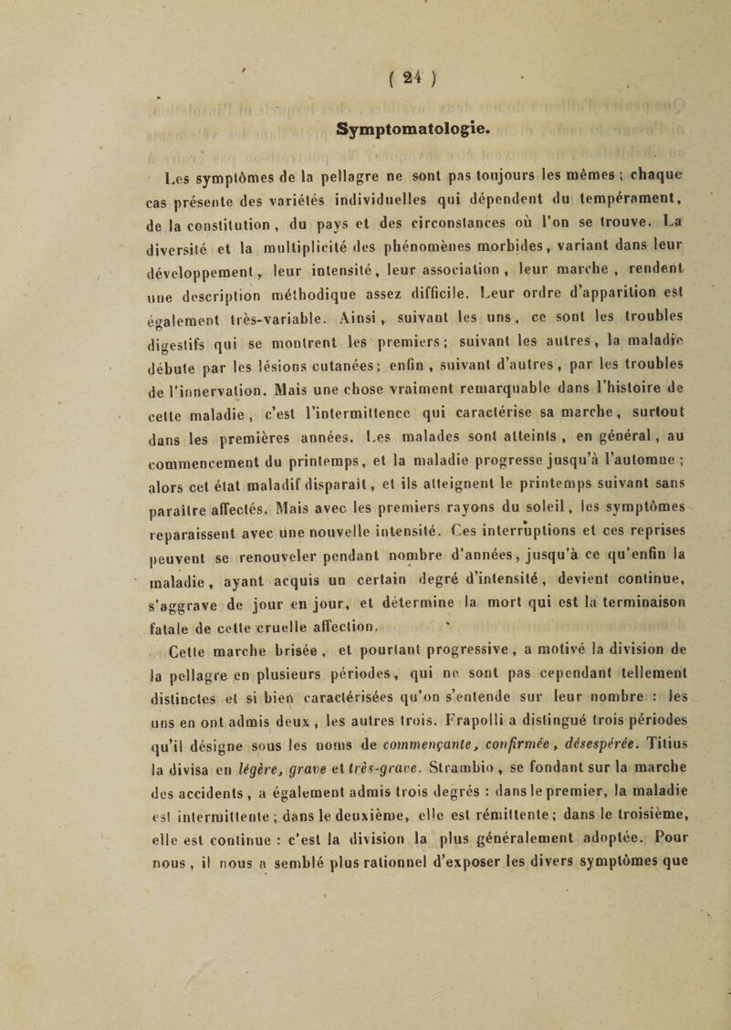 9 Symptomatologie. Les symptômes de la pellagre ne sont pas toujours les mêmes ; chaque cas présente des variétés individuelles qui dépendent du tempérament, de la constitution , du pays et des circonstances où l’on se trouve. La diversité et la multiplicité des phénomènes morbides, variant dans leur développement, leur intensité, leur association , leur marche, rendent une description méthodique assez difficile. Leur ordre d’apparition est également très-variable. Ainsi, suivant les uns, ce sont les troubles O digestifs qui se montrent les premiers; suivant les autres, la maladie débute par les lésions cutanées; enfin , suivant d’autres, par les troubles de l’innervation. Mais une chose vraiment remarquable dans l’histoire de cette maladie, c’est l’intermittence qui caractérise sa marche, surtout dans les premières années. Les malades sont atteints , en général, au commencement du printemps, et la maladie progresse jusqu’à l’automue ; alors cet état maladif disparait, et ils atteignent le printemps suivant sans paraître affectés. Mais avec les premiers rayons du soleil, les symptômes reparaissent avec une nouvelle intensité. Ces interruptions et ces reprises peuvent se renouveler pendant nombre d’années, jusqu’à ce qu’enfin la maladie, ayant acquis un certain degré d’intensité, devient continue, s’aggrave de jour en jour, et détermine la mort qui est la terminaison fatale de cette cruelle affection. Cette marche brisée, et pourtant progressive, a motivé la division de la pellagre en plusieurs périodes, qui ne sont pas cependant tellement distinctes et si bien caractérisées qu’on s’entende sur leur nombre : les uns en ont admis deux , les autres trois. Frapolii a distingué trois périodes qu’il désigne sous les noms de commençante, confirmée, désespérée. Titius la divisa en légère, grave et très-grave. Strambio, se fondant sur la marche des accidents , a également admis trois degrés : dans le premier, la maladie es! intermittente; dans le deuxième, elle est rémittente; dans le troisième, elle est continue : c’est la division la plus généralement adoptée. Pour nous , i! nous a semblé plus rationnel d’exposer les divers symptômes que