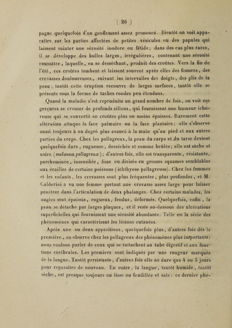 pagne quelquefois d uo gonflement assez prononcé- Bientôt on voit appa¬ raître sur les parties affectées de petites vésicules ou des papules qui laissent suinter une sérosité inodore ou fétide; dans des cas plus rares, il Se développe des bulles larges, irrégulières, contenant une sérosité roussàtre , laquelle, en se desséchant, produit des croûtes. Vers la fin de l’été, ces croûtes tombent et laissent souvent après elles des fissures, des crevasses douloureuses , suivant les intervalles des doigts, des plis de la peau; tantôt cette éruption recouvre de larges surfaces, tantôt elle se présente sous la forme de taches rondes peu étendues. Quand la maladie s’est reproduite un grand nombre de fois, on voit ces gerçures se creuser de profonds sillons, qui fournissent une humeur icho- reuse qui se convertit en croûtes plus ou moins épaisses. Rarement cette altération attaque la face palmaire ou la face plantaire; elle s’observe aussi toujours à un degré plus avancé à la main qu’au pied et aux autres parties du corps. Chez les pellagreux, la peau du carpe et .du tarse devient quelquefois dure , rugueuse , desséchée et comme brûlée; elle est sèche et noire (melanna pellagreux ) ; d’autres fois, elle est transparente , résistante, parcheminée , insensible , lisse ou divisée en grosses squames semblables aux écailles de certains poissons (ichthyose pellagreuse). Chez les femmes et les enfants, les crevasses sont plus fréquentes, plus profondes, et M. Calderini a vu une femme portant une crevasse assez large pour laisser pénétrer dans l’articulation de deux phalanges. Chez certains malades, les ongles sont épaissis, rugueux, fendus, déformés. Quelquefois, enfin , la peau se détache par larges plaques, et il reste au-dessous des ulcérations superficielles qui fournissent une sérosité abondante. Telle est la série des phénomènes qui caractérisent les lésions cutanées. Après une ou deux apparitions, quelquefois plus, d’autres fois dès la première , on observe chez les pellagreux des phénomènes plus importants : nous voulons parler de ceux qui se rattachent au tube digestif et aux fonc¬ tions cérébrales. Les premiers sont indiqués par une rougeur marquée de la langue. Tantôt persistante, d’autres fois elle ne dure que 4 ou 5 jours pour reparaître de nouveau. En outre, la langue, tantôt humide, tantôt sèche, est presque toujours ou lisse ou fendillée et sale: ce dernier phé-