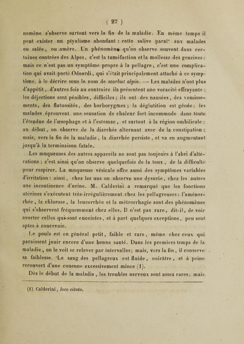 nomène s’observe surtout vers la fin de la maladie. En même temps il peut exister un ptyalisme abondant : cette salive parai4 aux malades ou salée , ou amère. Un phénomène qu’on observe souvent dans cer¬ taines contrées des Alpes, c’est la tuméfaction et la mollesse des gencives; mais ce n’est pas un symptôme propre à la pellagre , c’est une complica¬ tion qui avait porté Odoardi, qui s’était principalement attaché à ce symp¬ tôme, à le décrire sous le nom de scorbut alpin. —• Les malades n’ont plu» d’appétit, d’autres fois au contraire ils présentent une voracité effrayante ; les déjections sont pénibles, difficiles; ils ont des nausées, des vomisse¬ ments, des flatuosités, des borborygmes ; la déglutition est gênée ; les malades éprouvent une sensation de chaleur fort incommode dans toute l’étendue de l’œsophage et à l’estomac , et surtout à la région ombilicale ; au début , on observe de la diarrhée alternant avec de la constipation ; mais, vers la fin de la maladie , la diarrhée persiste , et va en augmentant jusqu’à la terminaison fatale. Les muqueuses des autres appareils ne sont pas toujours à l’abri d’alté¬ rations ; c’est ainsi qu’on observe quelquefois de la toux , de la difficulté pour respirer. La muqueuse vésicale offre aussi des symptômes variables d’irritation ; ainsi , chez les uns on observe une dysurie , chez les autres une incontinence d’urine. M. Calderini a remarqué que les fonctions utérines s’exécutent très-irrégulièrement chez les pellagreuses: l’aménor¬ rhée , la chlorose , la leucorrhée et la métrorrhagie sont des phénomènes qui s’observent fréquemment chez elles. 11 n’est pas rare, dit-il, de voir avorter celles qui»sont enceintes, et à part quelques exceptions, peu sont aptes à concevoir. Le pouls est en général petit, faible et rare, même chez ceux qui paraissent jouir encore d’une bonne santé. Dans lés premiers temps de la maladie , on le voit se relever par intervalles; mais, vers la fin , il conserve sa faibl esse. *Le sang des pellagreux est fluide, noirâtre , et à peine recouvert d’une couenne excessivement mince (1). Dès le dcbut de la maladie , les troubles nerveux sont assez rares; mais (t) Calderini, loco citato.