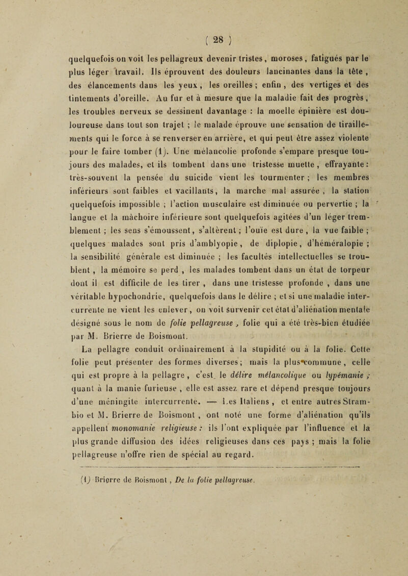 quelquefois on voit les pellagreux devenir tristes , moroses, fatigués par le plus léger travail. Ils éprouvent des douleurs lancinantes dans la tête , des élancements daus les yeux , les oreilles ; enfin , des vertiges et des tintements d’oreille. Au fur et à mesure que la maladie fait des progrès, les troubles nerveux se dessinent davantage : la moelle épinière est dou¬ loureuse dans tout son trajet ; le malade éprouve une sensation de tiraille¬ ments qui le force à se renverser en arrière, et qui peut être assez violente pour le faire tomber (1). Une mélancolie profonde s’empare presque tou¬ jours des malades, et ils tombent dans une tristesse muette , effrayante : très-souvent la pensée du suicide vient les tourmenter ; les membres inférieurs sont faibles et vacillants, la marche mal assurée, la station quelquefois impossible ; l’action musculaire est diminuée ou pervertie ; la langue et la mâchoire inférieure sont quelquefois agitées d’un léger trem¬ blement ; les sens s’émoussent, s’altèrent ; l’ouïe est dure , la vue faible ; quelques malades sont pris d’amblyopie, de diplopie, d’héméralopie; la sensibilité générale est diminuée ; les facultés intellectuelles se trou¬ blent , la mémoire se perd , les malades tombent dans un état de torpeur dont il est difficile de les tirer , dans une tristesse profonde , dans une véritable hypochondrie, quelquefois dans le délire ; et si une maladie inter¬ currente ne vient les enlever, on voit survenir cet étal d’aliénation mentale désigné sous le nom de folie pellagreuse , folie qui a été très-bien étudiée par M. Brierre de Boismont. La pellagre conduit ordinairement à la stupidité ou à la folie. Cette folie peut présenter des formes diverses; mais la plus*corpmune , celle qui est propre à la pellagre , c’est, le délire mélancolique ou lypémanie ; quant à la manie furieuse , elle est assez rare et dépend presque toujours d’une méningite intercurrente. — Les Italiens , et entre autres Slram- bio et iM. Brierre de Boismont , ont noté une forme d’aliénation qu’ils appellent monomanie religieuse : ils l’ont expliquée par l’influence et la plus grande diffusion des idées religieuses dans ces pays ; mais la folie pellagreuse n’offre rien de spécial au regard. {[) Brierre de Boismont , De la folie pellagreuse.