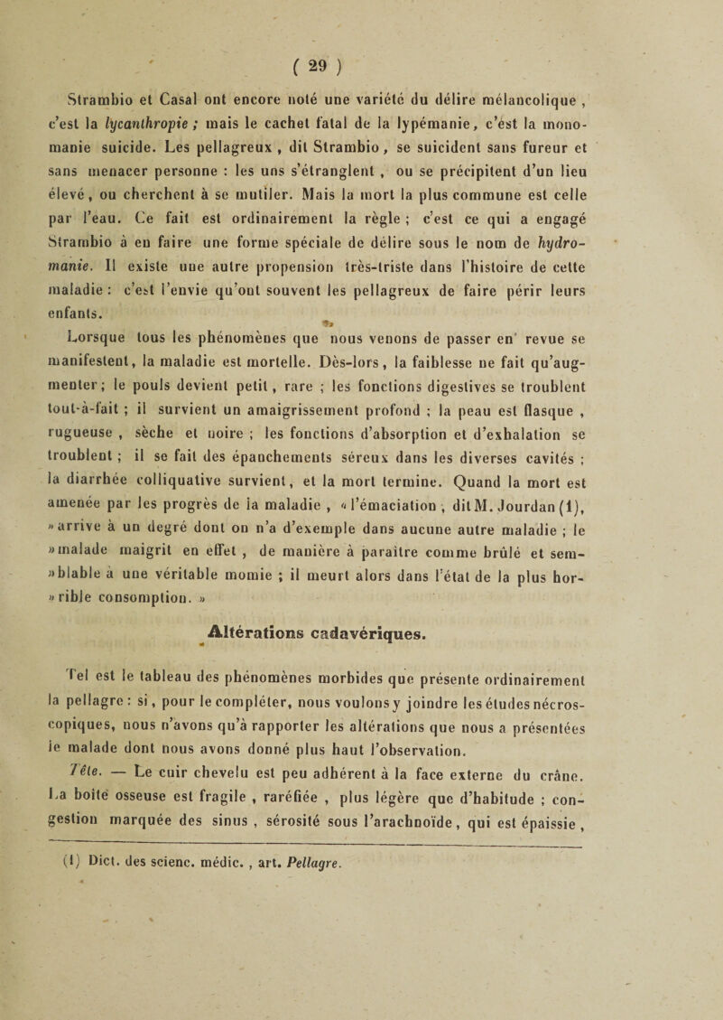 Strambio et Casai ont encore noté une variété du délire mélancolique , c’est la lycanthropie ; mais le cachet fatal de la lypémanie, c’ést la mono¬ manie suicide. Les pellagreux, dit Strambio, se suicident sans fureur et sans menacer personne : les uns s’étranglent , ou se précipitent d’un lieu élevé, ou cherchent à se mutiler. Mais la mort la plus commune est celle par l’eau. Ce fait est ordinairement la règle ; c’est ce qui a engagé Strambio à eu faire une forme spéciale de délire sous le nom de hydro¬ manie. Il existe une autre propension très-triste dans l’histoire de cette maladie : c’est l’envie qu’ont souvent les pellagreux de faire périr leurs enfants. Lorsque tous les phénomènes que nous venons de passer en revue se manifestent, la maladie est mortelle. Dès-lors, la faiblesse ne fait qu’aug¬ menter; le pouls devient petit, rare ; les fonctions digestives se troublent tout-à-tait ; il survient un amaigrissement profond ; la peau est flasque , rugueuse , sèche et noire ; les fonctions d’absorption et d’exhalation se troublent ; il se fait des épanchements séreux dans les diverses cavités ; la diarrhée colliqualive survient, et la mort termine. Quand la mort est amenée par les progrès de la maladie , l’émaciation, dit M. Jourdan (1), «arrive à un degré dont on n’a d’exemple dans aucune autre maladie ; le «malade maigrit en effet , de manière à paraître comme brûlé et sem¬ blable à une véritable momie ; il meurt alors dans l’état de la plus hor¬ rible consomption. » Altérations cadavériques. Tel est le tableau des phénomènes morbides que présente ordinairement la pellagre : si, pour le compléter, nous voulonsy joindre les études nécros¬ copiques, nous n’avons qu’à rapporter les altérations que nous a présentées ie malade dont nous avons donné plus haut l’observation. /êle. — Le cuir chevelu est peu adhérent à la face externe du crâne. La boite osseuse est fragile , raréfiée , plus légère que d’habitude ; con¬ gestion marquée des sinus , sérosité sous l’arachnoïde, qui est épaissie , (f) Dict. des scienc. médic. , art. Pellagre. s.