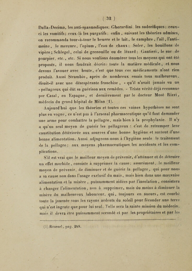 Dalla-Decima, les anti-spasmodiques; Gherardini, les sudorifiques; ceux- ci les vomitifs; ceux-là les purgatifs; enfin , suivant les théories admises, on recommanda tour-à-tour le beurre et le lait, le camphre , l’ail , l’anti¬ moine, le mercure, l’opium, l’eau de chaux; Soler , les bouillons de vipère ; Schlegel, celui de grenouille ou de lézard; Gantieri, le suc de pourpier, etc., etc. Si nous voulions énumérer tous les moyens qui ont été proposés, il nous faudrait décrire toute la matière médicale, et nous devons l’avouer avec honte, c’est que tous ces médicaments n’ont rien produit. Aussi Strambio, après de nombreux essais tous malheureux, disait-il avec une désespérante franchise , « qu’il n’avait jamais vu un » pellagreux qui dut sa guérison aux remèdes. &gt;• Triste vérité déjà reconnue par Casai , en Espagne, et dernièrement parle docteur Mosé Rizzi, médecin du grand hôpital de Milan (1). Aujourd’hui que les théories et toutes ces vaines hypolhèses ne sont plus en vogue, ce n’est pas à l’arsenal pharmaceutique qu’il faut demander une arme pour combattre la pellagre, mais bien à la prophylaxie. Il n’y a qu’un seul moyen de guérir les pellagreux : c’est de retremper leur constitution détériorée aux sources d’une bonne hygiène et surtout d’une bonne alimentation. Aussi adjugeons-nous à l'hygiène seule le traitement de la pellagre ; aux moyens pharmaceutiques les accidents et les com¬ plications. S’il est vrai que le meilleur moyen de prévenir, d’atténuer et de détruire un effet morbide, consiste à supprimer la cause; assurément, le meilleur moyen de prévenir, de diminuer et de guérir la pellagre, qui pour nous a sa cause non dans l’usage exclusif du maïs, mais bien dans une mauvaise alimentation et la misère , puissamment aidées par l’insolation , consistera à changer l’alimentation, non à supprimer, mais du moins à diminuer la misère du malheureux laboureur, qui, toujours en sueurs, est courbé toute la journée sous les rayons ardents du soleil pour féconder une terre qui n’est ingrate que pour lui seul. Telle sera la sainte mission du médecm, mais il devra être puissamment secondé et par les propriétaires et par les ( 1) Roussel, pag. 248.