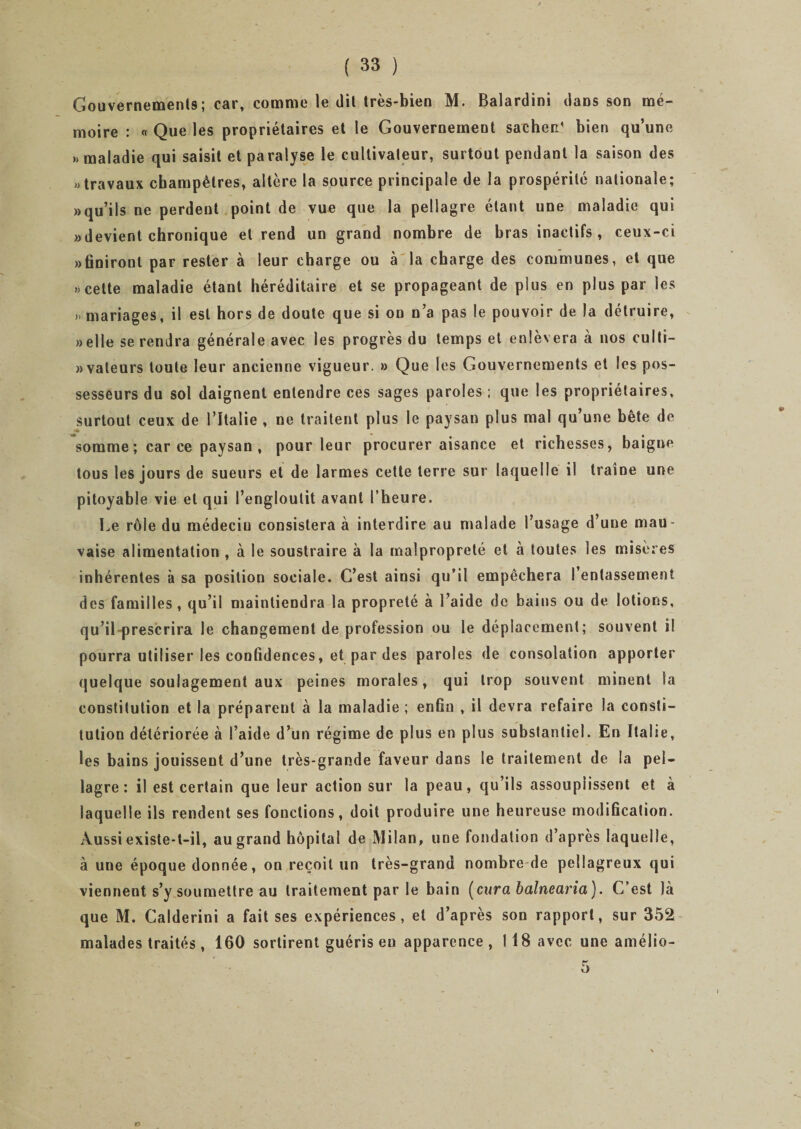 Gouvernements; car, comme le dit très-bien M. Balardini dans son mé¬ moire : « Que les propriétaires et le Gouvernement sachec' bien qu’une » maladie qui saisit et paralyse le cultivateur, surtout pendant la saison des » travaux champêtres, altère la source principale de la prospérité nationale; » qu’ils ne perdent point de vue que la pellagre étant une maladie qui «devient chronique et rend un grand nombre de bras inactifs, ceux-ci «finiront par rester à leur charge ou à la charge des communes, et que » cette maladie étant héréditaire et se propageant de plus en plus par les » mariages, il est hors de doute que si on n’a pas le pouvoir de la détruire, «elle se rendra générale avec les progrès du temps et enlèvera à nos culti- «vateurs toute leur ancienne vigueur. » Que les Gouvernements et les pos¬ sesseurs du sol daignent entendre ces sages paroles ; que les propriétaires, surtout ceux de l’Italie , ne traitent plus le paysan plus mal qu’une bête de somme ; car ce paysan , pour leur procurer aisance et richesses, baigne tous les jours de sueurs et de larmes cette terre sur laquelle il traîne une pitoyable vie et qui l’engloutit avant l’heure. Le rôle du médeciu consistera à interdire au malade l’usage d’une mau¬ vaise alimentation , à le soustraire à la malpropreté et à toutes les misères inhérentes à sa position sociale. C’est ainsi qu’il empêchera l’entassement des familles, qu’il maintiendra la propreté à l’aide de bains ou de lotions, qu’il prescrira le changement de profession ou le déplacement; souvent il pourra utiliser les confidences, et par des paroles de consolation apporter quelque soulagement aux peines morales, qui trop souvent minent la constitution et la préparent à la maladie ; enfin , il devra refaire la consti¬ tution détériorée à l’aide d’un régime de plus en plus substantiel. En Italie, les bains jouissent d’une très-grande faveur dans le traitement de la pel¬ lagre : il est certain que leur action sur la peau, qu’ils assouplissent et à laquelle ils rendent ses fonctions, doit produire une heureuse modification. Aussi existe-t-il, au grand hôpital de Milan, une fondation d’après laquelle, à une époque donnée, on reçoit un très-grand nombre de pellagreux qui viennent s’y soumettre au traitement par le bain (cura balnearia). C’est là que M. Calderini a fait ses expériences, et d’après son rapport, sur 352 malades traités, 160 sortirent guéris en apparence, 118 avec une amélio-