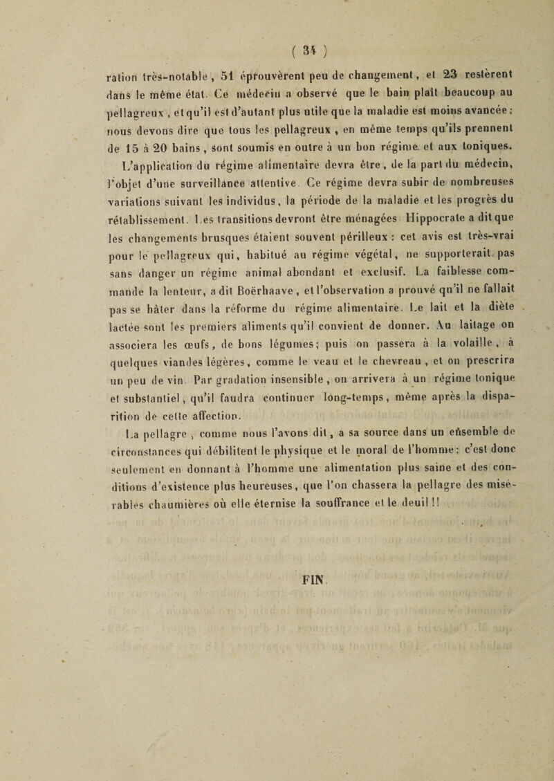 ( 3* ) ration très-notable, 51 éprouvèrent peu de changement, et 23 restèrent Hans le même état. Ce médecin a observé que le bain plaît beaucoup au pellagreux , etqu’i! est d’autant plus utile que la maladie est moins avancée : nous devons dire que tous les pellagreux , en même temps qu’ils prennent de 15 à 20 bains , sont soumis en outre à un bon régime et aux toniques. L’application du régime alimentaire devra être, de la part du médecin, l’objet d’une surveillance attentive. Ce régime devra subir de nombreuses variations suivant les individus, la période de la maladie et les progrès du rétablissement. Ces transitions devront être ménagées Hippocrate a dit que les changements brusques étaient souvent périlleux: cet avis est très-vrai pour le pellagreux qui, habitué au régime végétal, ne supporterait pas sans danger un régime animal abondant et exclusif. La faiblesse com¬ mande la lenteur, a dit Boërhaave , et l’observation a prouvé qu’il ne fallait pas se hâter dans la réforme du régime alimentaire. Le lait et la diète lactée sont les premiers aliments qu’il convient de donner. Au laitage on associera les œufs, de bons légumes; puis on passera à la volaille, à quelques viandes légères, comme le veau et le chevreau , et ou prescrira un peu de vin Par gradation insensible, on arrivera à un régime tonique et substantiel, qu’il faudra continuer long-temps, même après la dispa¬ rition de cette affection. La pellagre , comme nous l’avons dit, a sa source dans un ensemble de circonstances qui débilitent le physique et le moral de l’homme; c’est donc seulement en donnant à l’homme une alimentation plus saine et des con¬ ditions d’existence plus heureuses, que l’on chassera la pellagre des misé¬ rables chaumières où elle éternise la souffrance et le deuil !! FIN.