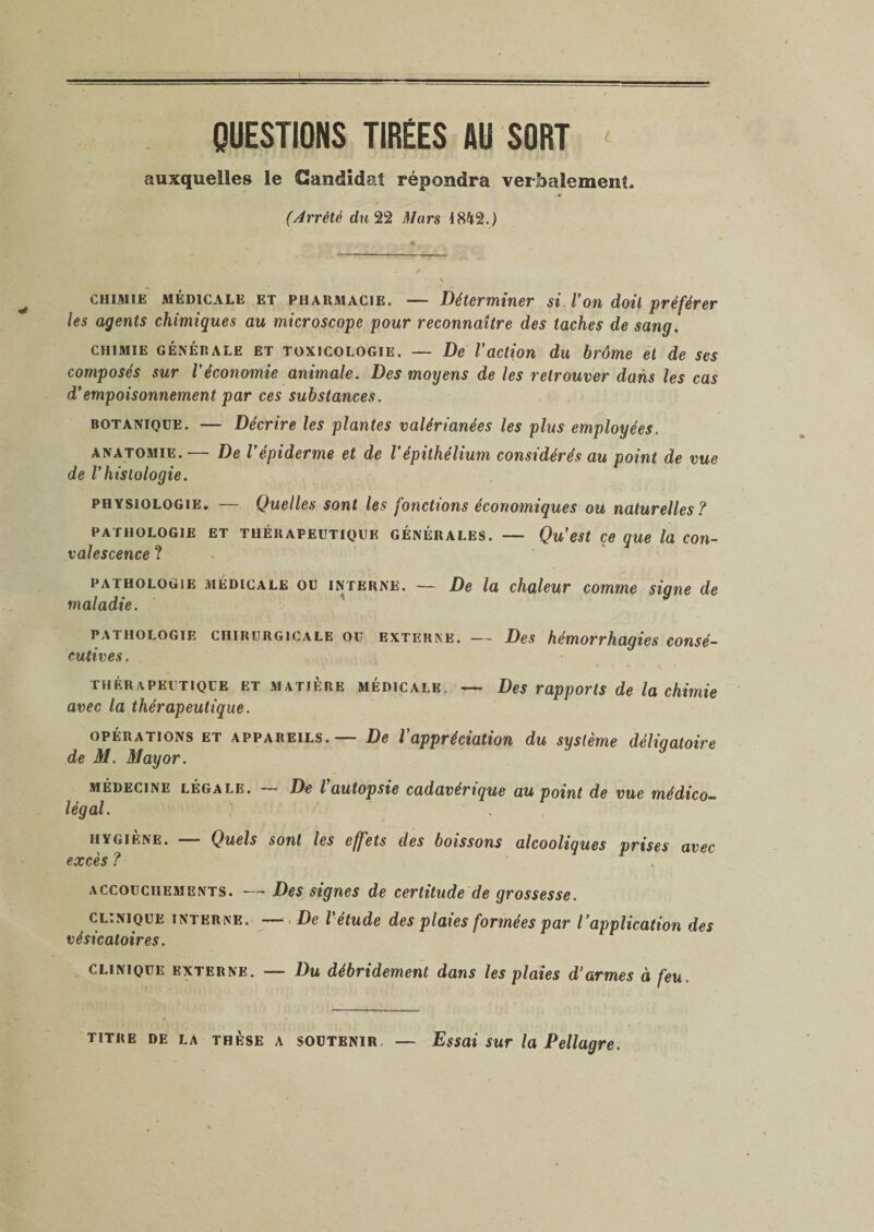 t QUESTIONS TIRÉES AU SORT auxquelles le Candidat répondra verbalement, (Arrêté du 22 Mars 18^2.) chimie medicale et pharmacie. — Déterminer si Von doit préférer les agents chimiques au microscope pour reconnaître des taches de sang. chimie GÉNÉRALE et toxicologie. — De Vaction du brome et de ses composés sur l'économie animale. Des moyens de les retrouver dans les cas d'empoisonnement par ces substances. botanique. — Décrire les plantes valérianées les plus employées. anatomie. -— De l'épiderme et de l’épithélium considérés au point de vue de l'histologie. physiologie. — Quelles sont les fonctions économiques ou naturelles? pathologie et thérapeutique générales. — Qu’est ce que la con¬ valescence ? pathologie médicale ou interne. — De la chaleur comme signe de maladie. pathologie chirurgicale ou externe. — Des hémorrhagies consé¬ cutives. thérapeutique et matière médicalk. — Des rapports de la chimie avec la thérapeutique. opérations et appareils. — De l'appréciation du système déligatoire de M. May or. médecine légale. — De l’autopsie cadavérique au point de vue médico- légal. . hygiène. — Quels sont les effets des boissons alcooliques prises avec excès ? accouchements. — Des signes de certitude de grossesse. clinique interne. — De l'étude des plaies formées par l’application des vésicatoires. clinique externe. — Du débridement dans les plaies d’armes à feu. titre de la thèse a soutenir, — Essai sur la Pellagre.