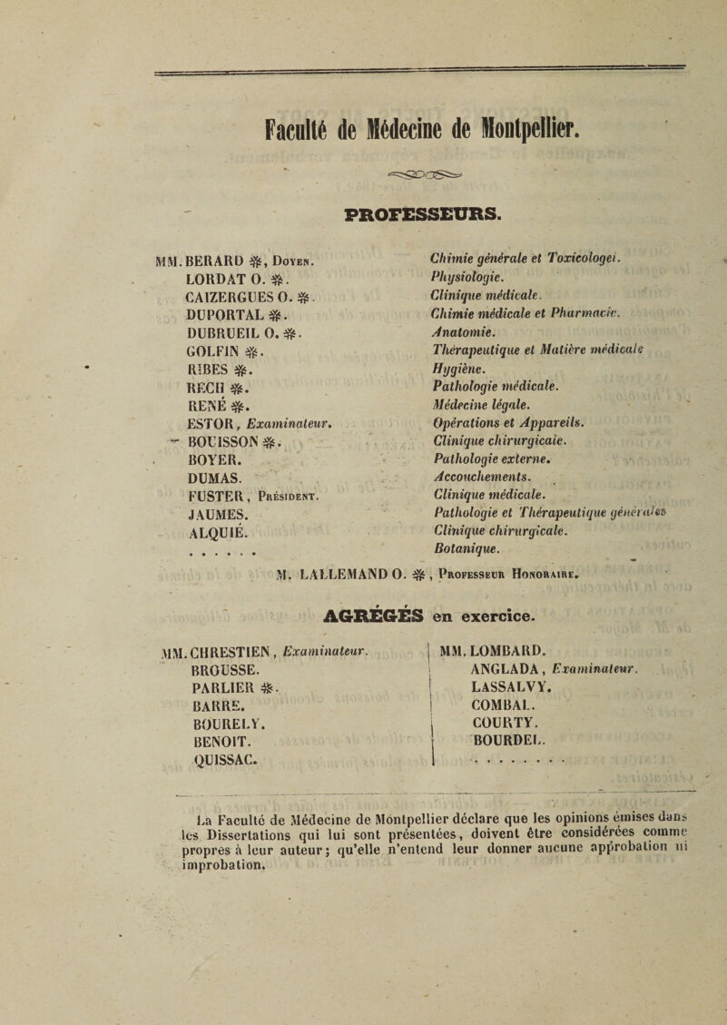 Faculté de Médecine de Montpellier. PROFESSEURS. MM.BERARD Doyen. LOKDAT O. CA1ZERGUESO. DUPORTAL#. DUBRUEIL O.*. GOLF1N efc. RIBES REÇU RENÉ #. ESTOR, Examinateur. ~ BOÜISSON&amp;. BOYER. DUMAS. FUSTER, Président. JAUMES. ALQUIÉ. • ••••• M. LALLEMAND O. Chimie générale et Toxicologei. Physiologie. Clinique médicale. Chimie médicale et Pharmacie. Anatomie. Thérapeutique et Matière médical s Hygiène. Pathologie médicale. Médecine légale. Opérations et Appareils. Clinique chirurgicale. Pathologie externe. Accouchements. Clinique médicale. Pathologie et Thérapeutique général es Clinique chiru rgîca le. Botanique. , Professeur Honoraire. AGRÉGÉS en exercice. MM.CHRESTIEN, Examinateur. BROUSSE. PARLIER BARRE. BOURELV. BENOIT. QU ISS AC. j MM. LOMBARD. ANGLADA, Examinateur | LASSA LV Y. I COM BAL. COURTY. BOURDEL. La Faculté de Médecine de Montpellier déclare que les opinions émises dans les Dissertations qui lui sont présentées, doivent être considérées comme propres à leur auteur; qu’elle n’entend leur donner aucune approbation ni improbation.