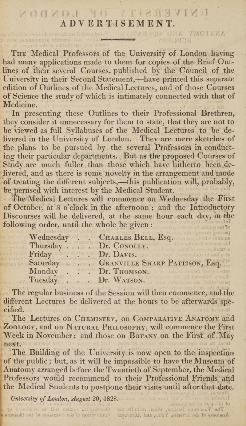 ADY ERTISEMEN T. The Medical Professors of the University of London having had many applications made to them for copies of the Brief Out¬ lines of their several Courses,, published by the Council of the University in their Second Statement,—-have printed this separate edition of Outlines of the Medical Lectures,, and of those Courses of Science the study of which is intimately connected with that of Medicine. In presenting these Outlines to their Professional Brethren, they consider it unnecessary for them to state, that they are not to be viewed as full Syllabuses of the Medical Lectures to be de¬ livered in the University of London. They are mere sketches of the plans to be pursued by the several Professors in conduct¬ ing their particular departments. But as the proposed Courses of Study are much fuller than those which have hitherto been de¬ livered, and as there is some novelty in the arrangement and mode of treating the different subjects,-—this publication will, probably, bet)erased with interest by the Medical Student. The Medical Lectures will commence on Wednesday the First of October, at 3 o’clock in the afternoon ; and the Introductory Discourses will be delivered, at the same hour each day, in the following order, until the whole be given : f Wednesday Thursday . Friday Saturday . Monday . Tuesday . Charles Bell, Esq. Dr. Conolly. Dr. Davis. Granville Sharp Pattison, Esq. Dr. Thomson. Dr. Watson. The regular business of the Session will then commence, and the different Lectures be delivered at the hours to be afterwards spe¬ cified. The Lectures on Chemistry, on Comparative Anatomy and Zoology, and on Natural Philosophy, will commence the First Week in November; and those on Botany on the First of May next. The Building of the LTniversity is now open to the inspection of the public ; but, as it will be impossible to have the Museum of Anatomy arranged before the Twentieth of September, the Medical Professors would recommend to their Professional Friends and the Medical Students to postpone their visits until after that date. University of London, August 20, 1828. A, '7u 1 ; t ■;: o - il'W , TaY , , Ifc Mid ;-71 »r* i VC ii. >/dw .<t AJPJJfcAV 9(1 f