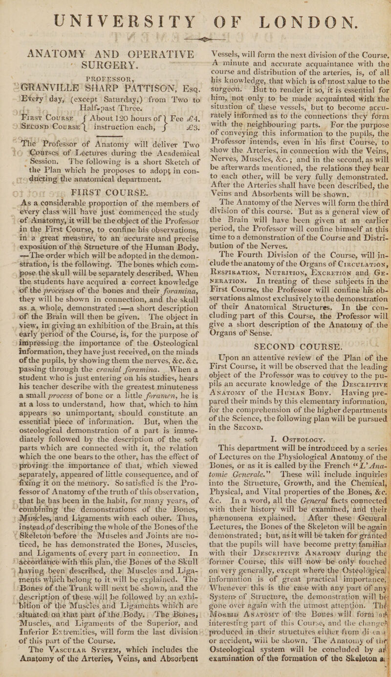 UNIVERSITY OF LONDON. ANATOMY AND OPERATIVE • SURGERY. PROFESSOR GRANVILLE SHARP PATTISON, Esq. Every day, (except Saturday,) from Two to Half-past Three. First Course ( About 120 hours of) Fee £4. Second Course^ instruction each, j £3. The Professor of Anatomy wrill deliver Two Courses of Lectures during the Academical Session. The following is a short Sketch of the Plan which he proposes to adopt in con¬ ducting the anatomical department. FIRST COURSE. As a considerable proportion of the members of every class will have just commenced the study of Anatomy, it will be the object of the Professor in the First Course, to confine his observations, in a, great measure, to an accurate and precise exposition of the Structure of the Human Body. —The order which will be adopted in the demon¬ stration, is the following. The bones which com¬ pose the skull will he separately described. When the students have acquired a correct knowledge of the processes of the bones and their foramina, they will be shown in connection, and the skull as a whole, demonstrated :—a short description of the Brain will then be given. The object in view, in giving an exhibition of the Brain, at this early period of the Course, is, for the purpose of impressing the importance of the Osteological Information, they have just received, on the minds of the pupils, by showing them the nerves, &c. &c. passing through the cranial foramina. When a student who is just entering on his studies, hears his teacher describe with the greatest minuteness a small jmocess of bone or a little foramen, he is at a loss to understand, how that, which to him appears so unimportant, should constitute an essential piece of information. But, when the osteological demonstration of a part is imme¬ diately followed by the description of the soft parts which are connected with it, the relation which the one bears to the other, has the effect of proving the importance of that, wrhich viewed separately, appeared of little consequence, and of fixing it on the memory. So satisfied is the Pro¬ fessor of Anatomy cf the truth of this observation, that he has been in the habit, for many years, of combining the demonstrations of the Bones, Muscles, and Ligaments with each other. Thus, instead of describing the whole of the Bones of the Skeleton before the Muscles and Joints are no¬ ticed, he has demonstrated the Bones, Muscles, and Ligaments of every part in connection. In accordance with this plan, the Bones of the Skull haying been described, the Muscles and Liga¬ ments which belong to it will be explained. The Bones of the Trunk will next be show n, and the description of these will be followed by an exhi¬ bition of the Muscles and Ligaments which are situated on that part of the Body. The Bones, Muscles, and Ligaments of the Superior, and Inferior Extremities, will form the last division of this part of the Course. The Vascular System, which includes the Anatomy of the Arteries, Veins, and Absorbent Vessels, will form the next division of the Course. A minute and accurate acquaintance with the course and distribution of the arteries, is, of all his knowledge, that which is of most value to the surgeon. But to render it so, it is essential for him, not only to he made acquainted with the situation of these vessels, but to become accu¬ rately informed as to the connections they form with the neighbouring parts. For the purpose of conveying this information to the pupils, the Professor intends, even in his first Course, to show the Arteries, in connection with the Veins, Nerves, Muscles, &c.; and in the second, as will be afterwards mentioned, the relations they bear to each other, will be very fully demonstrated. After the Arteries shall have been described, the Veins and Absorbents will be shawm. The Anatomy of the Nerves will form the third division of this course. But as a general view of the Brain will have been given at an earlier period, the Professor will confine himself at this time to a demonstration of the Course and Distri¬ bution of the Nerves. The Fourth Division of the Course, will in¬ clude the anatomy of the Organs of Circulation, Respiration, Nutrition, Excretion and Ge¬ neration. In treating of these subjects in the First Course, the Professor will confine his ob¬ servations almost exclusively to the demonstration of their Anatomical Structures. In the con¬ cluding part of this Course, the Professor will give a short description of the Anatomy of the Organs of Sense. SECOND COURSE. Upon an attentive review of the Plan of the First Course, it will be observed that the leading object of the Professor was to convey to the pu¬ pils an accurate knowledge of the Descp.iptive Anatomy of the Human Body. Having pre¬ pared their minds by this elementary information, for the comprehension of the higher departments of the Science, the following plan will be pursued in the Second. I. Osteology. This department will be introduced by a series of Lectures on the Physiological Anatomy of the Bones, or as it is called by the French “L'Ana- tomie Generate.” These will include inquiries into the Structure, Growth, and the Chemical, Physical, and Vital properties of the Bones, &c. &c. In a word, all the General facts connected with their history will be examined, and their phenomena explained. After these General Lectures, the Bones of the Skeleton will be again demonstrated; but, as it will be taken for granted that the pupils will have become pretty familiar with their Descriptive Anatomy during the former Course, this will now be only touched on very generally, except where the Osteological information is of great practical importance. Whenever this is the case with any part of anjk System* of Structure, the demonstration will be-r gone over again with the utmost attention. Thd; Morbid Anatomy of the Bones will form a if 5 interesting part of this Course, and the changed' produced in their structures either from di on < or accident, will be shown. The Anatomy of the; Osteological system will he concluded by aiK examination of the formation of the Skeleton ai