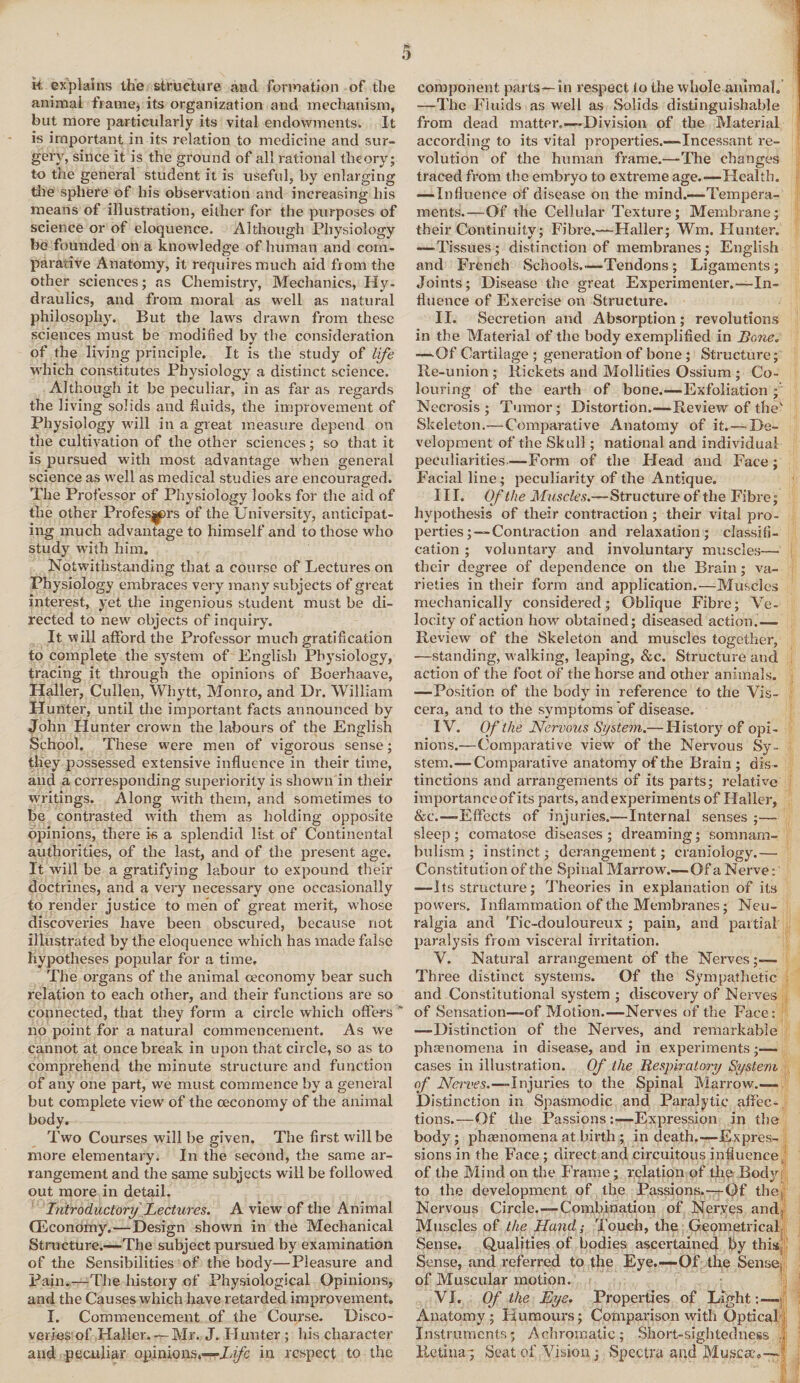 k explains the structure and formation of the animal frame* its organization and mechanism, but more particularly its vital endowments. It is important in its relation to medicine and sur¬ gery, since it is the ground of all rational theory; to the general student it is useful, by enlarging the sphere of his observation and increasing his means of illustration, either for the purposes of science or of eloquence. Although Physiology be founded on a knowledge of human and com¬ parative Anatomy, it requires much aid from the other sciences; as Chemistry, Mechanics, Hy¬ draulics, and from moral as well as natural philosophy. But the laws drawn from these sciences must be modified by the consideration of the living principle. It is the study of life which constitutes Physiology a distinct science. Although it be peculiar, in as far as regards the living solids and fluids, the improvement of Physiology will in a great measure depend on the cultivation of the other sciences; so that it is pursued with most advantage when general science as well as medical studies are encouraged. The Professor of Physiology looks for the aid of the other Profes^rs of the University, anticipat¬ ing much advantage to himself and to those who study with him. Notwithstanding that a course of Lectures on Physiology embraces very many subjects of great interest, yet the ingenious student must be di¬ rected to new objects of inquiry. It will afford the Professor much gratification to complete the system of English Physiology, tracing it through the opinions of Boerhaave, Haller, Cullen, Whytt, Monro, and Dr. William Hunter, until the important facts announced by John Hunter crown the labours of the English School. These were men of vigorous sense; they possessed extensive influence in their time, and a corresponding superiority is shown in their writings. Along with them, and sometimes to be contrasted with them as holding opposite opinions, there k a splendid list of Continental authorities, of the last, and of the present age. It will be a gratifying labour to expound their doctrines, and a very necessary one occasionally to render justice to men of great merit, whose discoveries have been obscured, because not illustrated by the eloquence which has made false hypotheses popular for a time. The organs of the animal ceeonomy bear such relation to each other, and their functions are so connected, that they form a circle which offers ” no point for a natural commencement. As we cannot at once break in upon that circle, so as to comprehend the minute structure and function of any one part, vve must commence by a general but complete view of the ceeonomy of the animal body. Two Courses will be given. The first will be more elementary. In the second, the same ar¬ rangement and the same subjects will be followed out more in detail. Introductory Lectures. A view of the Animal (Economy.—Design shown in the Mechanical Structure.—The subject pursued by examination of the Sensibilities of the body—Pleasure and Pain.—The history of Physiological Opinions, and the Causes which have retarded improvement. I. Commencement of the Course. Disco¬ veries of Haller. — Mr. J. Hunter ; his character and peculiar opinions.—Zj/e in respect to the ) component parts—in respect fo the whole animal. —The Fluids as well as Solids distinguishable from dead matter.—Division of the Material according to its vital properties.—Incessant re¬ volution of the human frame.—-The changes traced from the embryo to extreme age.—Health. —Influence of disease on the mind.—Tempera¬ ments.—Of the Cellular Texture; Membrane; their Continuity; Fibre.—Haller; Wm. Hunter. —Tissues; distinction of membranes; English and French Schools..—Tendons; Ligaments; Joints; Disease the great Experimenter.—In¬ fluence of Exercise on Structure. II. Secretion and Absorption; revolutions in the Material of the body exemplified in Bone. —Of Cartilage ; generation of bone ; Structure; Re-union ; Rickets and Mollities Ossium ; Co¬ louring of the earth of bone.-—Exfoliation ; Necrosis; Tumor; Distortion.—Review of the' Skeleton.—-Comparative Anatomy of it. — De¬ velopment of the Skull; national and individual peculiarities—Form of the Head and Face ; Facial line; peculiarity of the Antique. III. Of the Muscles.—Structure of the Fibre; hypothesis of their contraction ; their vital pro¬ perties;—Contraction and relaxation; classifi¬ cation ; voluntary and involuntary muscles— their degree of dependence on the Brain; va¬ rieties in their form and application.—Muscles mechanically considered; Oblique Fibre; Ve¬ locity of action how obtained; diseased action.— Review of the Skeleton and muscles together, —standing, walking, leaping, &c. Structure and action of the foot of the horse and other animals. ■—Position of the body in reference to the Vis¬ cera, and to the symptoms of disease. IV. Of the Nervous System.— History of opi¬ nions.—Comparative view of the Nervous Sy¬ stem.— Comparative anatomy of the Brain ; dis ¬ tinctions and arrangements of its parts; relative importance of its parts, and experiments of Haller, &c.—Effects of injuries.—Internal senses ;— sleep ; comatose diseases ; dreaming; somnam¬ bulism ; instinct; derangement; craniology.— Constitution of the Spinal Marrow.—Of a Nerve: —Its structure; Theories in explanation of its powers. Inflammation of the Membranes; Neu¬ ralgia and Tic-douloureux ; pain, and partial paralysis from visceral irritation. V. Natural arrangement of the Nerves;— Three distinct systems. Of the Sympathetic and Constitutional system ; discovery of Nerves of Sensation—of Motion.—Nerves of the Face: —Distinction of the Nerves, and remarkable phamomena in disease, and in experiments cases in illustration. Of the Respiratoyy System of Nerves.—Injuries to the Spinal Marrow.-— Distinction in Spasmodic and Paralytic affec¬ tions.—Of the Passions:—Expression in the body; phenomena at birth ; in death.—Expres¬ sions in the Face ; direct and circuitous influence of the Mind on the Frame; relation of the Body, to the development of the Passions.-—Of the Nervous Circle.—Combination of Neryes and. Muscles of the Hand; 'jToj^ieji, the Geometrical Sense. Qualities of bodies ascertained by this Sense, and referred to the Eye.—Of the Sense, of Muscular motion. VI. Of the Eye. Properties of Light:— Anatomy; Humours; Comparison with Optical Instruments; Achromatic; Short-sightedness Retina; Seat of Vision; Spectra and Muscat—1; s