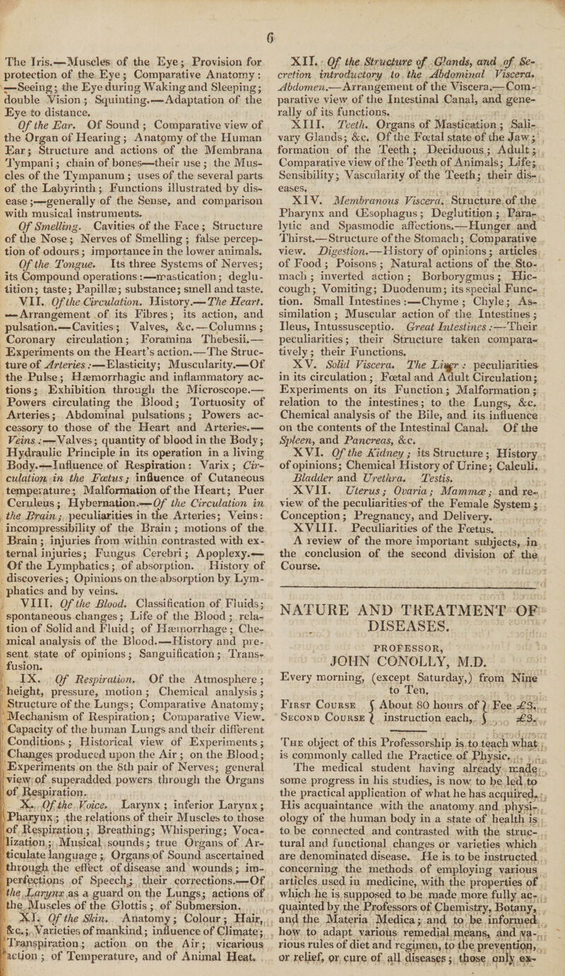 The Iris.—Muscles of the Eye; Provision for protection of the Eye ; Comparative Anatomy: -Seeing; the Eye during Waking and Sleeping; double Vision ; Squinting.-—Adaptation of the Eye to distance. Of the Ear. Of Sound ; Comparative view of the Organ of Hearing ; Anatomy of the Human Ear; Structure and actions of the Mernbrana Tympani; chain of bones—their use ; the Mus¬ cles of the Tympanum ; uses of the several parts of the Labyrinth ; Functions illustrated by dis¬ ease ;—generally of the Sense, and comparison with musical instruments. Of Smelling. Cavities of the Face ; Structure of the Nose ; Nerves of Smelling ; false percep¬ tion of odours; importance in the lower animals. Of the Tongue. Its three Systems of Nerves; its Compound operations :—mastication; deglu¬ tition; taste; Papillae; substance; smell and taste. VII. Of the Circulation. History.— The Heart. —Arrangement of its Fibres; its action, and pulsation.—Cavities; Valves, &c.—Columns; Coronary circulation; Foramina Thebesii.— Experiments on the Heart’s action.—The Struc¬ ture of Arteries:—Elasticity; Muscularity.—Of the Pulse; Haemorrhagic and inflammatory ac¬ tions ; Exhibition through the Microscope.— Powers circulating the Blood; Tortuosity of Arteries; Abdominal pulsations; Powers ac¬ cessory to those of the Heart and Arteries.— Veins .-—Valves; quantity of blood in the Body; Hydraulic Principle in its operation in a living Body.—Influence of Respiration : Varix ; Cir¬ culation in the Foetus; influence of Cutaneous temperature; Malformation of the Heart; Puer Ceruleus; Hybernation.—Of the Circulation in the Train; peculiarities in the Arteries; Veins: incompressibility of the Brain ; motions of the Brain ; injuries from within contrasted with ex¬ ternal injuries; Fungus Cerebri; Apoplexy.-— Of the Lymphatics; of absorption. History of discoveries; Opinions on the absorption by Lym¬ phatics and by veins. VIII. Of the Blood. Classification of Fluids; spontaneous changes; Life of the Blood ; rela¬ tion of Solid and Fluid ; of Hemorrhage; Che¬ mical analysis of the Blood.-—History and pre¬ sent state of opinions; Sanguification; Trans¬ fusion. IX. Of Respiration, Of the Atmosphere; height, pressure, motion ; Chemical analysis; Structure of the Lungs; Comparative Anatomy; Mechanism of Respiration; Comparative View. Capacity of the human Lungs and their different Conditions; Historical view of Experiments; Changes produced upon the Air ; on the Blood; Experiments on the Sth pair of Nerves; general view of superadded powers through the Organs | of Respiration. X. Of the Voice. Larynx ; inferior Larynx; 1 Pharynx; the relations of their Muscles to those ; of Respiration ; Breathing; Whispering; Voca¬ lization; Musical sounds; true Organs of Ar- Iticulate language ; Organs of Sound ascertained through the effect of disease and wounds; im¬ perfections of Speech; their corrections.—Of the Larynx as a guard on the Lungs; actions of the Muscles of the Glottis ; of Submersion. XI. Of the Skin. Anatomy; Colour; Hair, Sec.; Varieties of mankind; influence of Climate; ’Transpiration; action on the Air; vicarious Paction ; of Temperature, and of Animal Heat. XII* Of the Structure of Glands, and of Se¬ cretion introductory to the Abdominal Viscera. Abdomen.—Arrangement of the Viscera.— Com¬ parative view of the Intestinal Canal, and gene¬ rally of its functions. XIII. Teeth. Organs of Mastication ; Sali¬ vary Glands; &c. Of the Foetal state of the Jaw; formation of the Teeth; Deciduous; Adult; Comparative view of the Teeth of Animals; Life; Sensibility; Vascularity of the Teeth; their dis¬ eases. XIV. Membranous Viscera. Structure of the Pharynx and (Esophagus; Deglutition ; Para¬ lytic and Spasmodic affections.—Hunger and Thirst.—Structure of the Stomach; Comparative view. Digestion.—History of opinions; articles of Food ; Poisons ; Natural actions of the Sto¬ mach ; inverted action; Borborygmus; Hic¬ cough; Vomiting; Duodenum; its special Func¬ tion. Small Intestines :—Chyme ; Chyle; As¬ similation ; Muscular action of the Intestines; Ileus, Intussusceptio. Great Intestines:—Their peculiarities; their Structure taken compara¬ tively ; their Functions. XV. Solid Viscera. The Lisgr : peculiarities in its circulation; Fcetal and Adult Circulation; Experiments on its Function; Malformation; relation to the intestines; to the Lungs, &c. Chemical analysis of the Bile, and its influence on the contents of the Intestinal Canal. Of the Spleen, and Pancreas, &c. XVI. Of the Kidney; its Structure ; History of opinions; Chemical History of Urine; Calculi. Bladder and Urethra. Testis. XVII. Uterus; Ovaria; Mammae; and re¬ view of the peculiarities-of the Female System; Conception ; Pregnancy, and Delivery. XVIII. Peculiarities of the Foetus. A review of the more important subjects, in the conclusion of the second division of the Course. NATURE AND TREATMENT OF DISEASES. PROFESSOR, JOHN CONOLLY, M.D. Every morning, (except Saturday,) from Nine to Ten. First Course £ About 80 hours of? Fee £3. Second Course ( instruction each, j £3. The object of this Professorship is to teach what is commonly called the Practice of Physic. The medical student having already made some progress in his studies, is now to be led to the practical application of what he has acquired. His acquaintance with the anatomy and physi¬ ology of the human body in a state of health is to be connected and contrasted with the struc¬ tural and functional changes or varieties which are denominated disease. He is to be instructed concerning the methods of employing various articles used in medicine, with the properties of which he is supposed to be made more fully ac¬ quainted by the Professors of Chemistry, Botany, and the Materia Medica; and to be informed how to adapt various remedial means, and va¬ rious rules of diet and regimen, to the prevention, or relief, or cure of all diseases; those only ex-