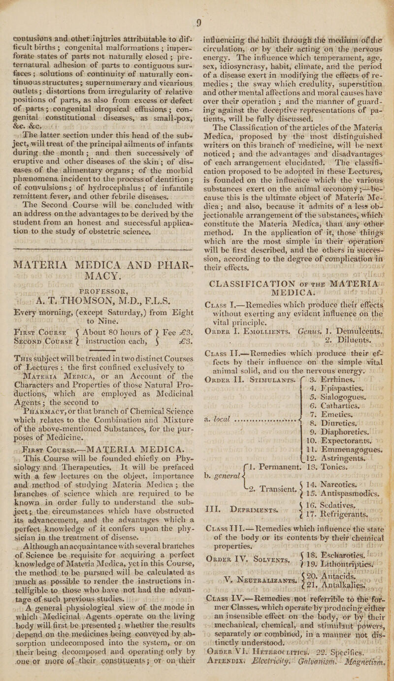contusions and other injuries attributable to dif¬ ficult births ; congenital malformations ; imper¬ forate states of parts not naturally closed ; pre¬ ternatural adhesion of parts to contiguous sur¬ faces ; solutions of continuity of naturally con¬ tinuous structures; supernumerary and vicarious outlets ; distortions from irregularity of relative positions of parts, as also from excess or defect of parts; congenital dropsical effusions; con¬ genital constitutional diseases, as small-pox, &€. &C. The latter section under this head of the sub¬ ject, will treat of the principal ailments of infants during the month; and then successively of eruptive and other diseases of the skin; of dis¬ eases of the alimentary organs; of the morbid phrenomena incident to the process of dentition ; of convulsions; of hydrocephalus; of infantile remittent fever, and other febrile diseases. The Second Course will be concluded with an address on the advantages to be derived by the student from an honest and successful applica¬ tion to the study of obstetric science. MATERIA MEDICA AND PHAR¬ MACY. PROFESSOR, A. T. THOMSON, M.D., F.L.S. Every morning, (except Saturday,) from Eight to Nine. First Course ( About 80 hours of \ Fee £3. Second Course l instruction each, j £3. This subject will be treated in two distinct Courses of Lectures : the first confined exclusively to Materia Medica, or an Account of the Characters and Properties of those Natural Pro¬ ductions, which are employed as Medicinal Agents; the second to Pharmacy, or that branch of Chemical Science which relates to the Combination and Mixture of the above-mentioned Substances, for the pur¬ poses of Medicine. First Course.—MATERIA MEDICA. This Course wall be founded chiefly on Phy¬ siology and Therapeutics. It will be prefaced with a few lectures on the object, importance and method of studying Materia Medica ; the branches of science w'hich are required to lie known in order fully to understand the sub¬ ject; the circumstances which have obstructed its advancement, and the advantages which a perfect knowledge of it confers upon the phy¬ sician in the treatment of disease. Although an acquaintance with several branches of Science be requisite for acquiring a perfect knowledge of Materia Medica, yet in this Course, the method to be pursued will be calculated as much as possible to render the instructions in¬ telligible to those who have not had the advan¬ tage of such previous studies. A general physiological view of the mode in which Medicinal Agents operate on the living body will first be presented; whether the results depend on the medicines being conveyed by ab¬ sorption undecomposed into the system, or on their being decomposed and operating only by one or more of their constituents; or on their influencing the habit through the medium of the circulation, or by their acting on the nervous energy. The influence which temperament, age, sex, idiosyncrasy, habit, climate, and the period of a disease exert in modifying the effects of re¬ medies ; the sway which credulity, superstition and other mental affections and moral causes have over their operation ; and the manner of guard¬ ing against the deceptive representations of pa¬ tients, will be fully discussed. The Classification of the articles of the Materia Medica, proposed by the most distinguished writers on this branch of medicine, will be next noticed ; and the advantages and disadvantages of each arrangement elucidated. The classifi¬ cation proposed to be adopted in these Lectures, is founded on the influence which the various substances exert on the animal ceconomy^-be- cause this is the ultimate object of Materia Me¬ dica ; and also, because it admits of a less ob¬ jectionable arrangement of the substances, which constitute the Materia Medica, than any other method. In the application of it, those things which are the most simple in their operation will be first described, and the others in succes¬ sion, according to the degree of complication in their effects. CLASSIFICATION of the MATERIA MEDICA. Class I.—Remedies which produce their effects without exerting any evident influence on the vital principle. Order I. Emollients. Genus. 1. Demulcents. 2. Diluents. Class II.—Remedies which produce their ef¬ fects by their influence on the simple vital animal solid, and on the nervous energy. Order II. Stimulants, f 3. Errhines. 4. Epispastics. 5. Sialogogues. 6. Cathartics. 7. Emetics. 8. Diuretics. 9. Diaphoretics. 10. Expectorants. 11. Emmenagogues. 12. Astringents. P- Permanent. 13. Tonics. a. local b. general <j 2. Transient. III. Deprime nts. 14. Narcotics. 15. Antispasmodics. ^16. Sedatives. \ 17. Refrigerants. Class III.—Remedies which influence the state of the body or its contents by their chemical properties. Order IV. Solvents. 5 18- Escharotics. V. Neutralizakts. 19. Lithontripties/ 20. Antacids. 21. Antalkalies. Class IV.—Remedies not referrible to the for¬ mer Classes, which operate by producing either an insensible effect on the body, or by their mechanical, chemical, and stimulant powers, separately or combined, in a manner not dis¬ tinctly understood. Order VI. Heteroclitics. 22. Specifics. Appendix, Electricity, Galvanism. ■ Magnetism.