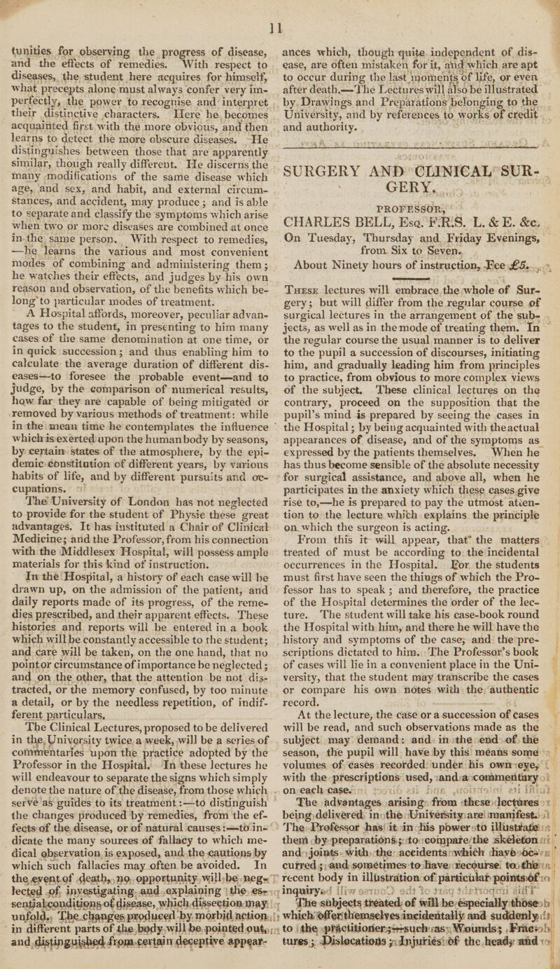 trinities for observing the progress of disease, and the effects of remedies. With respect to diseases, the student here acquires for himself, what precepts alone must always confer very im¬ perfectly, the power to recognise and interpret their distinctive characters. Here he becomes acquainted first with the more obvious, and then learns to detect the more obscure diseases. He disti nguishes between those that are apparently similar, though really different. He discerns the many modifications of the same disease which age, and sex, and habit, and external circum¬ stances, and accident, may produce ; and is able to separate and classify the symptoms which arise when two or more diseases are combined at once in the same person. With respect to remedies, ■—he learns the various and most convenient modes of combining and administering them; be watches their effects, and judges by his own reason and observation, of the benefits which be¬ long'to particular modes of treatment. A Hospital affords, moreover, peculiar advan¬ tages to the student, in presenting to him many cases of the same denomination at one time, or in quick succession; and thus enabling him to calculate the average duration of different dis¬ eases—to foresee the probable event—and to judge, by the comparison of numerical results, how far they are capable of being mitigated or removed by various methods of treatment: while in the mean time he contemplates the influence which is exerted upon the human body by seasons, by certain states of the atmosphere, by the epi¬ demic constitution of different years, by various habits of life, and by different pursuits and oc¬ cupations. The University of London has not neglected to provide for the student of Physic these great advantages. It has instituted a Chair of Clinical Medicine; and the Professor, from his connection with the Middlesex Hospital, will possess ample materials for this kind of instruction. In the Hospital, a history of each case will he drawn up, on the admission of the patient, and daily reports made of its progress, of the reme¬ dies prescribed, and their apparent effects. These histories and reports will be entered in a book which will be constantly accessible to the student; and care will be taken, on the one hand, that no point or circumstance of importance be neglected; and on the other, that the attention be not dis¬ tracted, or the memory confused, by too minute a detail, or by the needless repetition, of indif¬ ferent particulars. The Clinical Lectures, proposed to be delivered in the University twice a week, will be a series of commentaries upon the practice adopted by the Professor in the Hospital. In these lectures he will endeavour to separate the signs which simply denote the nature of the disease, from those which serve as guides to its treatment:—to distinguish the changes produced by remedies, from the ef¬ fects of the disease, or of natural causes:—to in¬ dicate the many sources of fallacy to which me¬ dical observation is exposed, and the cautions by which such fallacies may often be avoided. In the event of death, no opportunity will be neg¬ lected of investigating and explaining the es¬ sential conditions of disease, which dissection may unfold. The changes produced by morbid action in different parts of the body will be pointed out, and distin guished; frpm pert ai n deceptive appear¬ ances which, though quite independent of dis¬ ease, are often mistaken for it, and which are apt to occur during the last moments of life, or even after death.—The Lectures will also be illustrated by Drawings and Preparations belonging to the University, and by references to works of credit and authority. SURGERY AND CLINICAL SUR¬ GERY. PROFESSOR CHARLES BELL, Esq. F.R.S. L. & E. &c. On Tuesday, Thursday and Friday Evenings, from Six to Seven. About Ninety hours of instruction. Fee £5. These lectures will embrace the whole of Sur¬ gery ; but will differ from the regular course of surgical lectures in the arrangement of the sub¬ jects, as well as in the mode of treating them. In the regular course the usual manner is to deliver to the pupil a succession of discourses, initiating him, and gradually leading him from principles to practice, from obvious to more complex views of the subject. These clinical lectures on the contrary, proceed on the supposition that the pupil’s mind is prepared by seeing the cases in the Hospital; by being acquainted with the actual appearances of disease, and of the symptoms as expressed by the patients themselves. When he has thus become sensible of the absolute necessity for surgical assistance, and above all, when he participates in the anxiety which these cases give rise to,—he is prepared to pay the utmost atten¬ tion to the lecture whifch explains the principle on which the surgeon is acting. From this it will appear, that“ the matters treated of must be according to the incidental occurrences in the Hospital. For the students must first have seen the things of which the Pro¬ fessor has to speak; and therefore, the practice of the Hospital determines the order of the lec¬ ture. The student will take his case-book round the Hospital with him, and there he will have the history and symptoms of the case, and the pre¬ scriptions dictated to him. The Professor’s book of cases will lie in a convenient place in the Uni¬ versity, that the student may transcribe the cases or compare his own notes with the authentic record. At the lecture, the case or a succession of cases will be read, and such observations made as the subject may demand: and in the end of the season, the pupil will have by this means some volumes of cases recorded under his own eye, with the prescriptions used, and a commentary . on each case. The advantages arising from these lectures being delivered in the University are manifest. The Professor has it in his pbwer to illustrate them by preparations; to compare the skeleton and joints with the accidents which have oc¬ curred ; and sometimes to have recourse to the % recent body in illustration of particular points of s inquiryad Hiw aav The subjects treated of will he especially those » [jf which offer themselves incidentally and suddenly :? to the practitioner;—such as Wounds; Frac- lures; Dislocations; . Injuries bf the heady and