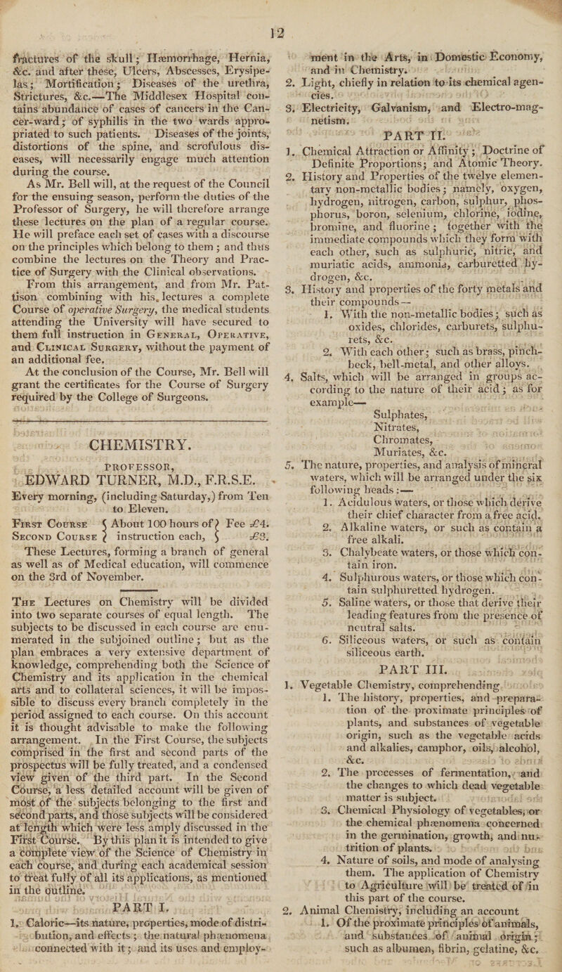 frjtctuves of tile skull; Hemorrhage, Hernia, &c. and after these, Ulcers, Abscesses, Erysipe¬ las ; Mortification; Diseases of the urethra, Strictures, &c.—The Middlesex Hospital con¬ tains abundance of cases of cancers in the Can¬ cer-ward ; of syphilis in the two wards appro¬ priated to such patients. Diseases of the joints, distortions of the spine, and scrofulous dis¬ eases, will necessarily engage much attention during the course. As Mr. Bell will, at the request of the Council for the ensuing season, perform the duties of the Professor of Surgery, he will therefore arrange these lectures on the plan of a regular course. He will preface each set of cases with a discourse on the principles which belong to them ; and thus combine the lectures on the Theory and Prac¬ tice of Surgery with the Clinical observations. From this arrangement, and from Mr. Pat- tison combining with his* lectures a complete Course of operative Surgery, the medical students attending the University will have secured to them full instruction in General, Operative, and Clinical Surgery, without the payment of an additional fee. At the conclusion of the Course, Mr. Bell will grant the certificates for the Course of Surgery required by the College of Surgeons. CHEMISTRY. PROFESSOR, EDWARD TURNER, M.D., F.R.S.E. Every morning, (including Saturday,) from Ten to Eleven. First Course $ About 100 hours of) Fee =£4. Second Course ^ instruction each, $ £*3. These Lectures, forming a branch of general as well as of Medical education, will commence on the 3rd of November. The Lectures on Chemistry will be divided into two separate courses of equal length. The subjects to be discussed in each course arc enu¬ merated in the subjoined outline ; but as the plan embraces a very extensive department of knowledge, comprehending both the Science of Chemistry and its application in the chemical arts and to collateral sciences, it will be impos¬ sible to discuss every branch completely in the period assigned to each course. On this account it is thought advisable to make the following arrangement. In the First Course, the subjects comprised in the first and second parts of the prospectus will be fully treated, and a condensed view given of the third part. In the Second Course, a less detailed account will be given of most of the subjects belonging to the first and second parts, and those subjects will be considered at length which Were less amply discussed in the First Course. By this plan it is intended to give a complete view of the Science of Chemistry in each course, and during each academical session to treat fully of all its applications, as mentioned in the outline. PART I. I. Caloric—its nature, properties, mode of distri¬ bution, and effects ; the natural phenomena connected with it; and its uses and employ¬ ment in the Arts, in Domestic Economy, and in Chemistry. 2. Light, chiefly in relation to rts chemical agen¬ cies. 3. Electricity, Galvanism, and Electro-mag¬ netism. PART II. ]. Chemical Attraction or Affinity ; Doctrine of Definite Proportions; and Atomic Theory. 2. History and Properties of the twelve elemen¬ tary non-metallic bodies; namely, oxygen, hydrogen, nitrogen, carbon, sulphur, phos¬ phorus, boron, selenium, chlorine, iodine, bromine, and fluorine ; fogether with the, immediate compounds which they form with each other, such as sulphuric, nitric, and muriatic acids, ammonia, carburetted hy¬ drogen, &e. 3. History and properties of the forty metals and their compounds — 1. With the non-metallic bodies; such as oxides, chlorides, carburets, sulphu- rets, &c. 2. With each other; such as brass, pinch¬ beck, bell-metal, and other alloys. 4. Salts, which will be arranged in groups ac¬ cording to the nature of their acid; as for example— Sulphates, Nitrates, Chromates, Muriates, &c. 5. Tile nature, properties, and analysis of mineral waters, which will be arranged under the six following heads: — 1. Acidulous waters, or those which derive their chief character from a free acid, 2. Alkaline waters, or such as contain a free alkali. 3. Chalybeate waters, or those which con¬ tain iron. 4. Su Iphurous waters, or those which con - tain sulphuretted hydrogen. 5. Saline waters, or those that derive their leading features from the presence of neutral salts. 6. Siliceous waters, or such as contain siliceous earth. PART III. 1. Vegetable Chemistry, comprehending 1. The history, properties, and prepara¬ tion of the proximate principles of plants, and substances of vegetable origin, such as the vegetable acids and alkalies, camphor, oils, alcohol, &c. 2. The processes of fermentation, and the changes to which dead vegetable matter is subject. 3. Chemical Physiology of vegetables, or the chemical phenomena concerned in the germination, growth, and nu¬ trition of plants. 4. Nature of soils, and mode of analysing them. The application of Chemistry to Agriculture will be treated of in this part of the course. 2. Animal Chemistry, including an account 1. Of the proximate principles of animals, and substances of animal origin; such as albumen, fibrin, gelatine, &c.
