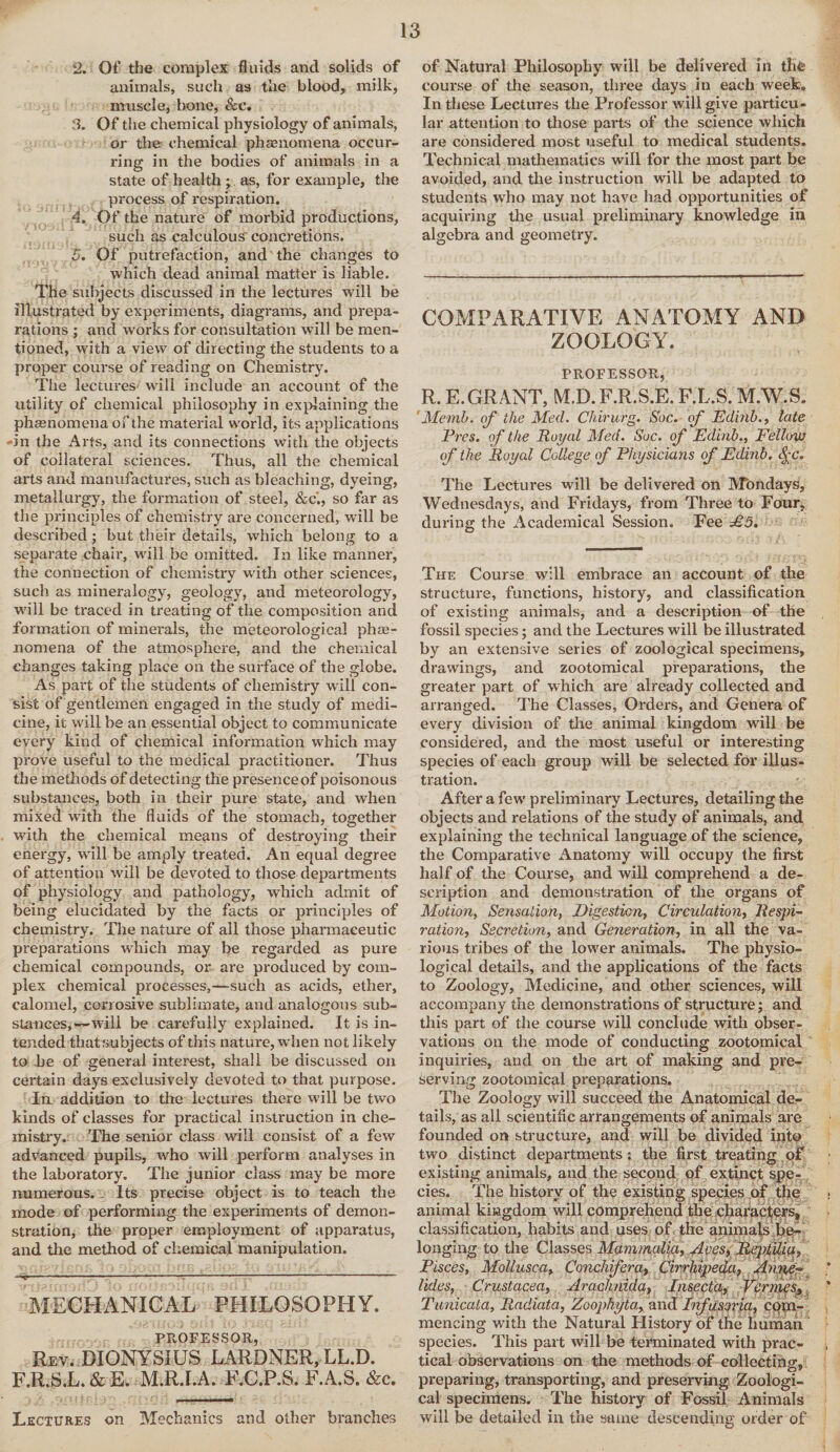 2. Of the complex fluids and solids of animals, such as the blood, milk, muscle, bone, &c. 3. Of the chemical physiology of animals, or the chemical phagnomena occur¬ ring in the bodies of animals in a state of health ; as, for example, the process of respiration. 4. Of the nature of morbid productions, such as calculous' concretions. 5. Of putrefaction, and the changes to which dead animal matter is liable. The subjects discussed in the lectures will be illustrated by experiments, diagrams, and prepa¬ rations ; and works for consultation wall be men¬ tioned, with a view of directing the students to a proper course of reading on Chemistry. The lectures will include an account of the utility of chemical philosophy in explaining the phenomena of the material world, its applications 'in the .4rfs, and its connections with the objects of collateral sciences. Thus, all the chemical arts and manufactures, such as bleaching, dyeing, metallurgy, the formation of steel, &c'., so far as the principles of chemistry are concerned, will be described; but their details, which belong to a separate chair, will be omitted. In like manner, the connection of chemistry with other sciences, such as mineralogy, geology, and meteorology, will be traced in treating of the composition and formation of minerals, the meteorological phae- nomena of the atmosphere, and the chemical changes taking place on the surface of the globe. As part of the students of chemistry will con¬ sist of gentlemen engaged in the study of medi¬ cine, it will be an essential object to communicate every kind of chemical information which may prove useful to the medical practitioner. Thus the methods of detecting the presence of poisonous substances, both in their pure state, and when mixed with the fluids of the stomach, together with the chemical means of destroying their energy, will be amply treated. An equal degree of attention will be devoted to those departments of physiology and pathology, which admit of being elucidated by the facts or principles of chemistry. The nature of all those pharmaceutic preparations which may be regarded as pure chemical compounds, or are produced by com¬ plex chemical processes,—such as acids, ether, calomel, corrosive sublimate, and analogous sub¬ stances,—wili be carefully explained. It is in¬ tended thatsubjects of this nature, when not likely to be of general interest, shall be discussed on certain days exclusively devoted to that purpose. In addition to the lectures there will be two kinds of classes for practical instruction in che¬ mistry. The senior class will consist of a few advanced pupils, who will perform analyses in the laboratory. The junior class may be more numerous. Its precise object is to teach the mode of performing the experiments of demon¬ stration, the proper employment of apparatus, and the method of chemical manipulation. -•v m — •• —-j—•- ■■ MECHANICAL PHILOSOPHY. iau PROFESSOR, Rev. DIONYSIUS LARDNER, LL.D. F.R.S.L. & E. M.R.I.A. F.C.P.S. F.A.S. &c. Lectures on Mechanics and other branches of Natural Philosophy will be delivered in the course of the season, three days in each week. In these Lectures the Professor will give particu¬ lar attention to those parts of the science which are considered most useful to medical students. Technical mathematics will for the most part be avoided, and the instruction will be adapted to students who may not have had opportunities of acquiring the usual preliminary knowledge in algebra and geometry. COMPARATIVE ANATOMY AND ZOOLOGY. PROFESSOR, R. E. GRANT, M.D. F.R.S.E. F.L.S. M.W.S. Memb. of the Med. Chirurg. Soc. of Edinb., late Pres, of the Royal Med. Soc. of Edinb., Fellow of the Royal College of Physicians of Edinb. <f%'* The Lectures will be delivered on Mondays, Wednesdays, and Fridays, from Three to Four, during the Academical Session. Fee £5. The Course will embrace an account of the structure, functions, history, and classification of existing animals, and a description of the fossil species; and the Lectures will be illustrated by an extensive series of zoological specimens, drawings, and zootomical preparations, the greater part of which are already collected and arranged. The Classes, Orders, and Genera of every division of the animal kingdom will be considered, and the most useful or interesting species of each group will be selected for illus¬ tration. After a few preliminary Lectures, detailing the objects and relations of the study of animals, and explaining the technical language of the science, the Comparative Anatomy will occupy the first half of the Course, and will comprehend a de¬ scription and demonstration of the organs of Motion, Sensation, Digestion, Circulation, Respi¬ ration, Secretion, and Generation, in all the va¬ rious tribes of the lower animals. The physio¬ logical details, and the applications of the facts to Zoology, Medicine, and other sciences, will accompany the demonstrations of structure; and this part of the course will conclude with obser¬ vations on the mode of conducting zootomical inquiries, and on the art of making and pre¬ serving zootomical preparations. The Zoology will succeed the Anatomical de¬ tails, as all scientific arrangements of animals are founded on structure, and will be divided into two distinct departments: the first treating of existing animals, and the second of extinct spe¬ cies. The history of the existing species of the • animal kingdom will comprehend the characters, classification, habits and uses of the animals be¬ longing to the Classes Mammalia, Aces, ReptUia, Pisces, Mollusca, Conchfera, Cirrhipeda, Anne¬ lidas, Crustacea, Arachnida, Insecta, Vermes, ' Tunicata, Radiata, Zoophyta, and Infusoria, com¬ mencing with the Natural History of the human species. This part will be terminated with prac¬ tical observations on the methods of collecting, preparing, transporting, and preserving Zoologi¬ cal specimens. The history of Fossil Animals will be detailed in the same descending order of