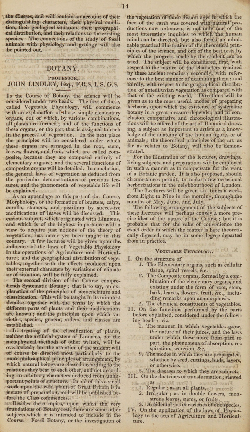 the Classes, and will contain an account of their distinguishing characters, their physical condi¬ tion, their geological situation, their geographi¬ cal distribution, and their relations to the existing species. The Connections of the study of fossil animals with physiology and geology will also be pointed out. BOTANY. PROFESSOR, JOHN LINDLEY, Esq., F;R.S. L.S. G.S. Jn the Course of Botany, the science will he considered under two heads. The first of these, called Vegetable Physiology, will commence with an explanation of‘Those simple elementary organs, Out of which, by various combinations, all plants are formed ; and of the functions of these organs, or the part that is assigned to each in the process of vegetation. In the next place the principles will be considered under which these organs are arrauged in the root, stem, leaves, flower-, and fruit, which are called com¬ posite, because they are composed entirely of elementary organs; and the several functions of composite organs will be detailed. In conclusion, the general laws of vegetation as deduced from the particular demonstrations of previous lec¬ tures, and the phaenomena of vegetable life will be explained. As an appendage to this part of the Course, Morphology, or the formation of bracteae, calyx, corolla, stamens, and pistillum by successive modifications of leaves will be discussed. This curious subject, which originated with Linnaeus, and which is of the highest importance with a view to acquire just notions of the theory of vegetation, has never yet been taught in this country. A few lectures will be given upon the influence of the laws of Vegetable Physiology in the operations of Agriculture and Horticul¬ ture ; and the geographical distribution of vege¬ tables, together with the effects produced upon their'external characters by variations of climate or of situation, will be fully explained. The second division of the Course compre¬ hends Systematic Botany; that is to say, an ex¬ planation of the principles of nomenclature and classification. This will be taught in its minutest •details: together with the terms by which the different parts of plants and their modifications are knowu; and the principles upon which va¬ rieties, species, genera, orders, and classes are established. ■ In treating of the classification of plants, neither the artificial system of Linnaeus, nor the metaphysical methods of other wi iters, will be overlooked ; but the attention of the student will of course be directed most particularly to the more philosophical principles of arrangement, by which natural beings are classed according to the relations they bear to each other, and not accord¬ ing to arbitrary characters deduced from mi im¬ portant points of structure. In aid of this a small work upon the wild plants of Great Britain is in •k state of preparation, and will be published be¬ fore the Class cofrunences. Besides these topics, upon which the very 'foundations of Botany rest, there are some other subjects which it is intended to include in the Course. Fossil Botany, or the investigation of the vegetation df’thosC distant ages fh which the face of the earth was covered with naturef pro¬ ductions now unknown, is not only one of the most interesting inquiries to which the human mind can be directed, but also forms an admi¬ rable practical illustration of the theoretical prin¬ ciples of the science, and one of the best tests by which the progress made by the student can be tried. The subject will be considered, first, with respect to the nature of the characters retained by these ancient remains; secondly, with refer¬ ence to the best manner of examining them; and thirdly, with respect to the geographical distribu¬ tion of antediluvian vegetation as compared with that of the existing world. Direction^ will be given as to the most useful modes of preparing herbaria, upon which the existence of systematic botany in a great measure depends ; and in con¬ clusion, comparative and chronological illustra¬ tions will be offered of the art of Botanical draw¬ ing, a subject as important to artists as a know¬ ledge of the anatomy of the human figure, or of animals; the theoretical principles of the art as far as relates to Botany, will also be demon¬ strated. For the illustration of the lectures, drawings, living subjects, and preparations will be employed in such a manner as to compensate for the want of a Botanic garden. It is also proposed, should circumstances permit, to make a few occasional herborizations in the neighbourhood of London. The Lectures wall be given six times a week, from Eight to Nine in the morning, through the months of May, June, and July. The following arrangement of the subjects of these Lectures will perhaps convey a more pre¬ cise idea of the nature of the Course ; but it is probable that for the sake of convenience the exact order in which the matter is here theoreti¬ cally digested, may be in some degree departed from in practice. Vegetable Physiology. I. On the structure of 1. The Elementary organs, such as cellular tissue, spiral vessels, &c. 2. The Composite organs, formed by a com¬ bination of the elementary organs, and existing under the form of root, stem, bark, leaves, flowers, fruit, &c., inclu¬ ding remarks upon anamorphosis. 3. The chemical constituents of vegetables. IT. On the functions performed by the parts before explained, considered under the follow¬ ing heads : viz. L The manner in which vegetables grow, the nature of their juices, and the laws under which these move from part to part, the phenomena of absorption, re¬ spiration, secretion, &c. 2. The modes in which they are propagated, whether by seed, cuttings, buds, layers, or otherwise. 3. The diseases to which they are subject. III. On the doctrines of transformation; viewed as 1. Regular * as in all plants. 2. Irregular ; as in double flowers, mon¬ strous leaves, stems, or fruits. 3. Accidental; as in varieties of one species. IV. On the application of the Ifiws of physio¬ logy to the arts of Agriculture and Horticul¬ ture.