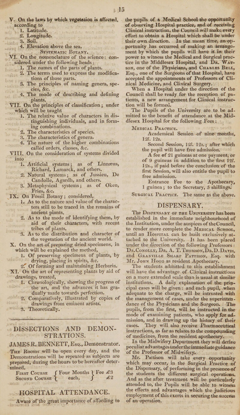 V. On the laws by which vegetation is affected, according to 1. Latitude* 2. Longitude. 3. Soil. 4. Elevation above the sea. Systematic Botany. VI. On the nomenclature of the science: con¬ sidered under the following heads ; 1. The names of the parts of plants. 2. The terms used to express the modifica¬ tions of those parts. 3. The principles of naming genera, spe¬ cies, &e. 4. The mode of describing and defining plants. VII. On the principles of classification; under which will be taught 1. The relative value of characters in dis¬ tinguishing individuals, and in form¬ ing combinations. 2. The characteristics of species. 3. The characteristics of genera. 4. The nature of the higher combinations called orders, classes, &c. VIII. On the consideration of systems divided into 1. Artificial systems; as of Linnaeus, Richard, Lamarck, and others. 2. Natural systems; as of Jussieu, De Candolle, Agardh, and others. 3. Metaphysical systems; as of Oken, Fries, &c. IX. On Fossil Botany; considered, 1. As to the nature and value of the charac¬ ters still to be traced in the remains of ancient plants. 2. As to the mode of identifying them, by aid of their characters, with recent tribes of plants. 3. As to the distribution and character of the vegetation of the ancient world. X. On the art of preparing dried specimens, in which will be explained the method, 1. Of preserving specimens of plants, by drying, placing in spirits, &c. 2r Of forming and maintaining Herbaria. XI. On the art of representing plants by aid of drawings, treated, 1. Chronologically, showing the progress of the art, and the advances it has gra¬ dually made towards perfection. 2. Comparatively, illustrated by copies of drawings from eminent artists. 3. Theoretically. DISSECTIONS AND DEMON¬ STRATIONS. JAMES R. BENNETT, Esq., Demonstrator. The Rooms will be open every day, and the Demonstrations will be repeated as subjects are prepared, during the hours to be hereafter deter¬ mined. First Course f Four Months I Fee £3 Second Course each, J £2 HOSPITAL ATTENDANCE. Aware of the great importance of affording to the pupils of a Medical School the opportunity of observing Hospital practice, and of receiving Clinical instruction, the Council will make every effort to obtain a Hospital which shall be under their own direction. In the mean time, an op¬ portunity has occurred of making an arrange¬ ment by which the pupils will have it in their power to witness the Medical and Surgical prac¬ tice in the Middlesex Hospital, and Dr. Wat¬ son, one of the Physicians, and Charles Bell, Esq., one of the Surgeons of that Hospital, have accepted the appointments of Professors of Cli¬ nical Medicine, and Clinical Surgery. When a Hospital under the direction of the Council shall be ready for the reception of pa¬ tients, a new arrangement for Clinical instruc¬ tion will be formed. The Pupils of the University are to be ad¬ mitted to the benefit of attendance at the Mid¬ dlesex Hospital for the following Fees : Medical Practice. Academical Session of nine months, 12/. 12s. % '' Second Session, 12/. 125.; after which the pupil will have free admission. A fee of 21 guineas at one payment, or of 9 guineas in addition to the first 12/. 125., if paid before the conclusion of the first Session, will also entitle the pupil to free admission. Entrance Fee to the Apothecary, 1 guinea; to the Secretary, 5 shillings. Surgical Practice. The same as the aboye. DISPENSARY. The Dispensary of the University has been established in the immediate neighbourhood of the Institution, under the auspices of the Council, to render more complete the Medical School, until an Hospital can be built exclusively at¬ tached to the University. It has been placed under the direction of the following Professors ; Dr.Conolly, Dr. A. T. Thomson, Dr. D. Da vis, and Granville Sharp Pattison, Esq. with Mr. John Hogg as resident Apothecary, The students admitted to this establishment will have the advantage of Clinical instructions on a more extended scale than is usual at similar institutions, A daily explanation of the prin¬ cipal cases will be given: and each pupil, when adequate to the charge, will be intrusted with the management of cases, under the superinten¬ dance of the Physicians and the Surgeon. The pupils, from the first, will be instructed in the mode of examining patients, who apply for ad¬ mission, and in drawing up the history of their cases. They will also receive Pharmaceutical instructions, as far as relates to the compounding of medicines, from the resident apothecary. In the Midwifery Department they will derive peculiar advantages under the immediate guidance of the Professor of Midwifery. Mr. Pattison will take every opportunity which may occur, in the Surgical Practice of the Dispensary, of performing in the presence of the students the different surgical operations. And as the after treatment will be particularly attended to, the Pupils will be able to witness the effects and advantages which the judicious employment of this exerts in securing the success of an operation.