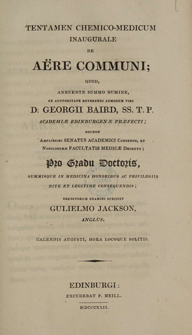 TENTAMEN CHEMICO-MEDICUM INAUGURALE DE auoD, ANNUENTE SUMMO NUMINE, EX AUCTORITATE REVERENDI ADMODUM VIRI D. GEORGII BAIRD, SS. T. P. ACADEMIM EDINBURGEN^ PRAEFECTI; NECNON ‘Amplissimi SENATUS ACADEMICI Consensu, xt Nobilissima FACULTATIS MEDICA Decreto'; (I5?aiiu SDoctons, SUMMISQUE IN MEDICINA HONORIBUS AC PRIVILEGIIS RITE ET LEGITIME CONSEQUENDIS ; eruditorum examini subjicit GULIELMO JACKSON, ANGLUS. CALENDIS AUGUSTI, HOEA LOCOQUE SOLITIS. EDINBURGI: EXCUDEBAT P. NEILL. MDCCCXXII.