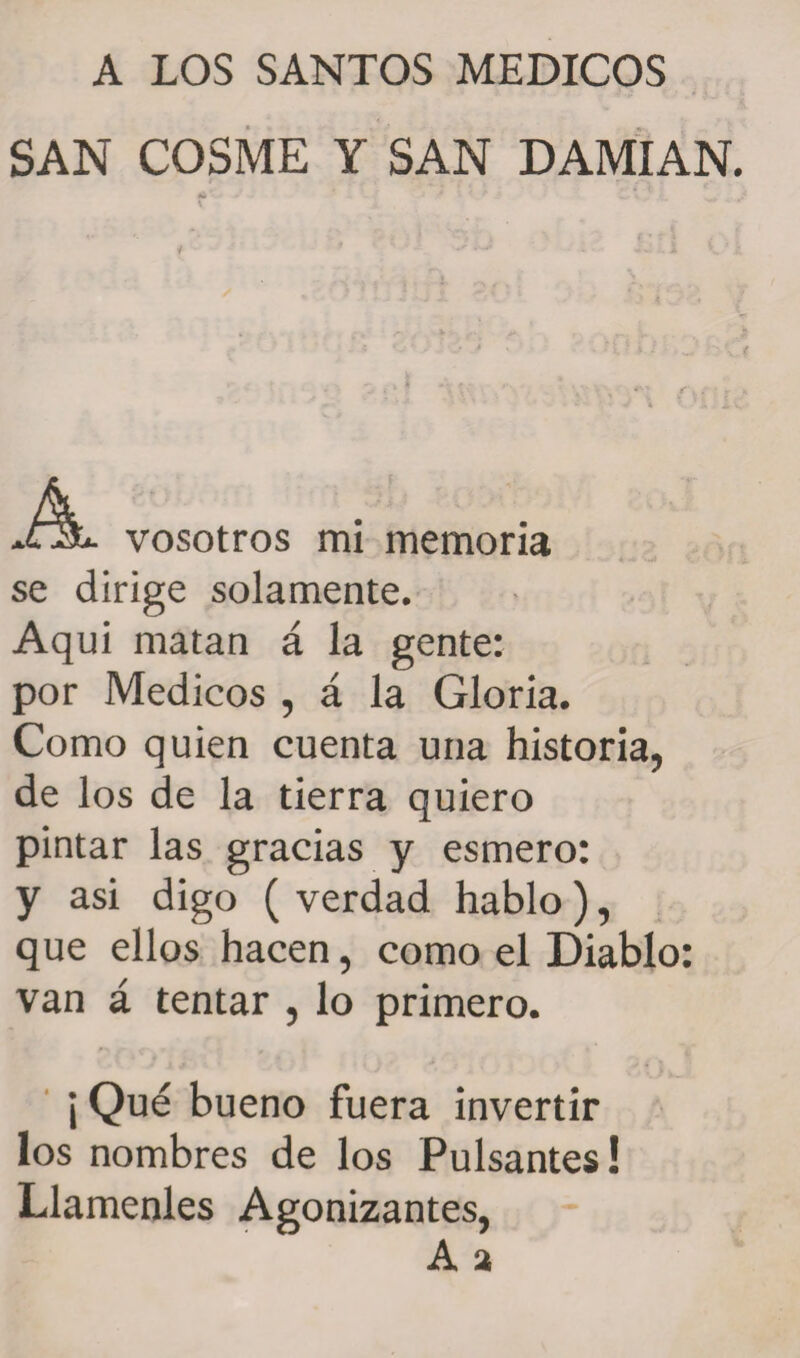 A LOS SANTOS MEDICOS SAN COSME Y SAN DAMIAN. vosotros mi memoria se dirige solamente. Aqui matan á la gente: por Médicos , á la Gloria. Como quien cuenta una historia, de los de la tierra quiero pintar las gracias y esmero: y asi digo ( verdad hablo), que ellos hacen, como el Diablo: van á tentar , lo primero. ¡ Qué bueno fuera invertir los nombres de los Pulsantes! Llámenles Agonizantes,