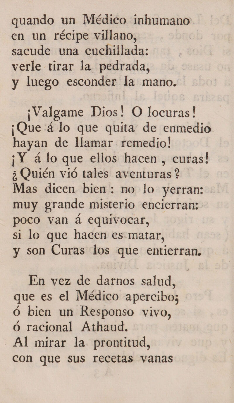 quando un Médico inhumano en un recipe villano, sacude una cuchillada: verle tirar la pedrada, y luego esconder la mano. ¡Válgame Dios! O locuras! ¡Que á lo que quita de enmedio hayan de llamar remedio! ¡Y á lo que ellos hacen , curas! ¿Quién vio tales aventuras? Mas dicen bien : no lo yerran: muy grande misterio encierran: poco van á equivocar, si lo que hacen es matar, y son Curas los que entierran. En vez de darnos salud, que es el Médico apercibo; ó bien un Responso vivo, ó racional Athaud. Al mirar la prontitud, con que sus recetas vanas