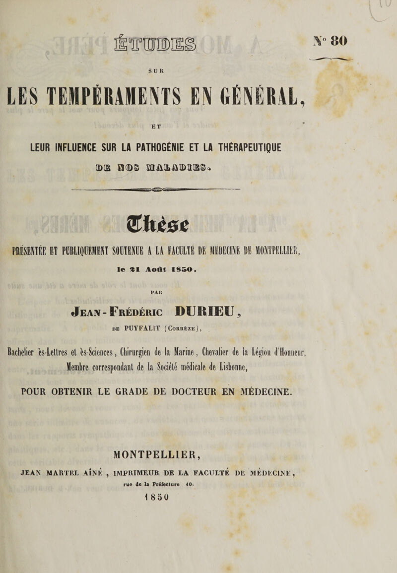 TUDH 80 SUR LES TEMPÉRAMENTS EN GÉNÉRAL, LEUR INFLUENCE SUR LA PATHOGÉNIE ET LA THÉRAPEUTIQUE 3)12 KlAHiAlDaiSSo Sitièdie nimm et piliooement soüteie a ia facelté de poeciae de montpelliee, le «1 ;toat 1850, PAU Jean - Frédéric DURIEU ^ DE PUYFALIT (Corrèze), Bachelier ès-Lellres et ès-Sciences, ChiriirgieQ de la Marine, Chevalier de la Légion d’Honneiir, Membre correspondanl de la Société médicale de Lisbonne, POUR OBTENIR LE GRADE DE DOCTEUR EN MÉDECINE. MONTPELLIER, JEAN MARTEL AINE , IMPRIMEUR DE LA FACULTE DE MEDECINE, rue de la Préfecture 10. 1 850