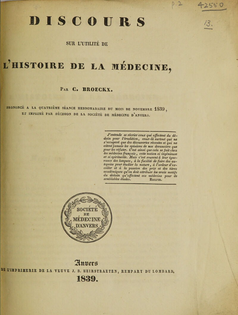 » ] I S C O U R S . p ■x 4-iSv {3. SUR L’UTILITÉ DE ! l’histoire de la médecine, I PRONONCÉ A LA QUATRIEME SEANCE HEBDOMADAIRE DU MOIS DE NOVEMBRE 1839 , ET IMPRIMÉ PAR DÉCISION DE LA SOCIÉTÉ DE MÉDECINE d’aNVERS. J’entends se récrier ceux qui affectent du dé¬ dain pour l’érudition, ceux-là surtout qui ne s’occupent que des découvertes récentes et qui ne citent jamais les opinions de nos devanciers que pour les réfuter. C'est ainsi que cela se fait chez les médecins français , cette nation si ingénieuse et si spirituelle. Mais c’est souvent à leur igno¬ rance des langues, à la facilité de faire des au¬ topsies pour étudier la nature, à l’ardeur d’ex¬ celler et à la passion des prix et des titres académiques qu'on doit attribuer les vrais motifs du dédain qu’affectent ces médecins pour de semblables études. Miniers tï l’WPRUIERIE DE IA VEUVE 1. B. UEIRSTRAETEN, REMPART DU 10MBARD. 1839.