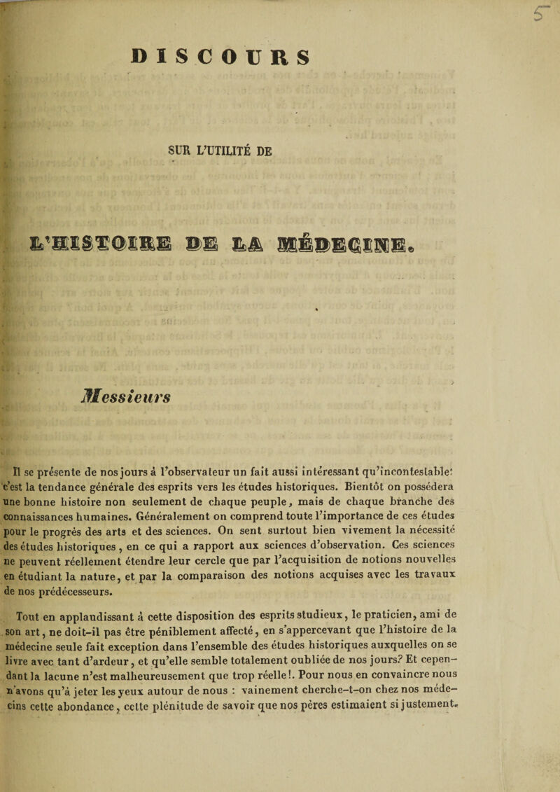 r DISCOURS SUR L’UTILITÉ DE 1,*®! Messieurs Il se présente de nos jours à l’observateur un fait aussi intéressant qu’incontestable; c’est la tendance générale des esprits vers les études historiques. Bientôt on possédera une bonne histoire non seulement de chaque peuple, mais de chaque branche des connaissances humaines. Généralement on comprend toute l’importance de ces études pour le progrès des arts et des sciences. On sent surtout bien vivement la nécessité des études historiques, en ce qui a rapport aux sciences d’observation. Ces sciences ne peuvent réellement étendre leur cercle que par l’acquisition de notions nouvelles en étudiant la nature, et par la comparaison des notions acquises avec les travaux de nos prédécesseurs. Tout en applaudissant à cette disposition des esprits studieux, le praticien, ami de son art, ne doit-il pas être péniblement affecté, en s’appercevant que l’histoire de la médecine seule fait exception dans l’ensemble des etudes historiques auxquelles on se livre avec tant d’ardeur, et qu’elle semble totalement oubliée de nos jours? Et cepen¬ dant la lacune n’est malheureusement que trop réelle !. Pour nous en convaincre nous n avons qu’à jeter les yeux autour de nous : vainement cherche-t-on chez nos méde¬ cins cette abondance, cette plénitude de savoir que nos pères estimaient si justement*